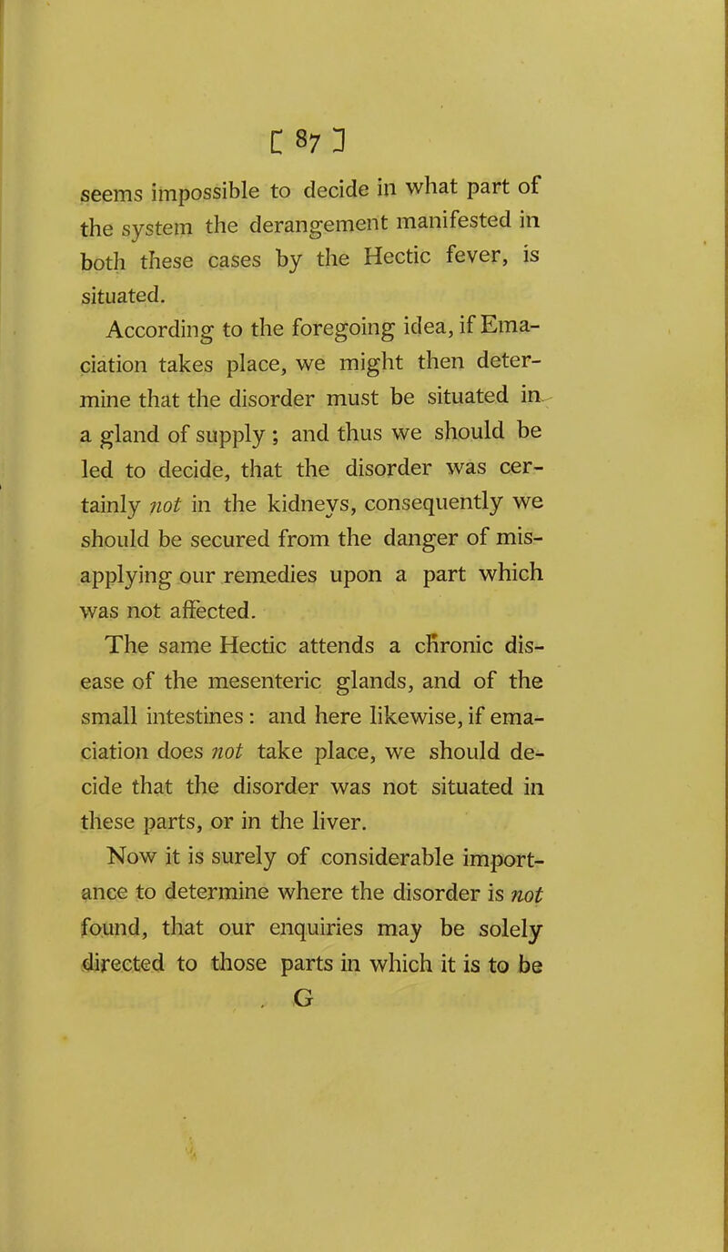 seems impossible to decide in what part of the system the derangement manifested in both these cases by the Hectic fever, is situated. According to the foregoing idea, if Ema- ciation takes place, we might then deter- mine that the disorder must be situated in^ a gland of supply ; and thus we should be led to decide, that the disorder was cer- tainly 7iot in the kidneys, consequently we should be secured from the danger of mis- applying our remedies upon a part which was not affected. The same Hectic attends a cHronic dis- ease of the mesenteric glands, and of the small intestines: and here likewise, if ema- ciation does not take place, we should de- cide that the disorder was not situated in these parts, or in the liver. Now it is surely of considerable import- ance to determine where the disorder is not found, that our enquiries may be solely directed to those parts in which it is to be G