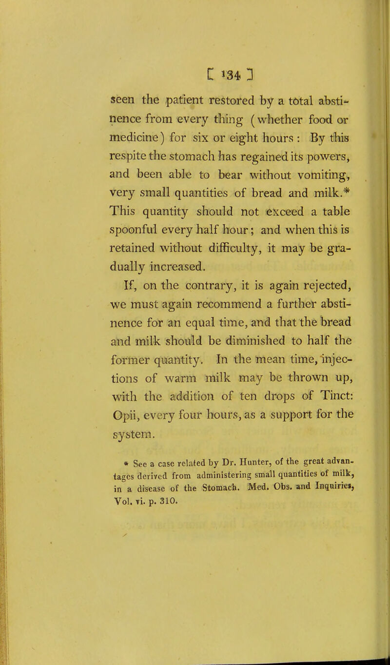 seen the patient restored by a total absti- nence from every thing (whether food or medicine) for six or eight hours : By this respite the stomach has regained its powers, and been able to bear without vomiting, very small quantities of bread and milk.* This quantity should not exceed a table spoonful every half hour; and when this is retained without difficulty, it may be gra- dually increased. If, on the contrary, it is again rejected, we must again recommend a further absti- nence for an equal time, and that the bread and milk should be diminished to half the former quantity. In the mean time, injec- tions of warm milk may be thrown up, with the addition of ten drops of Tinct: Opii, every four hours, as a support for the system. « See a case related by Dr. Hunter, of the great advan. tagcs deri'/ed from administering small quantities of milk, in a disease of the Stomach. Med. Obs. and Inquiriei,