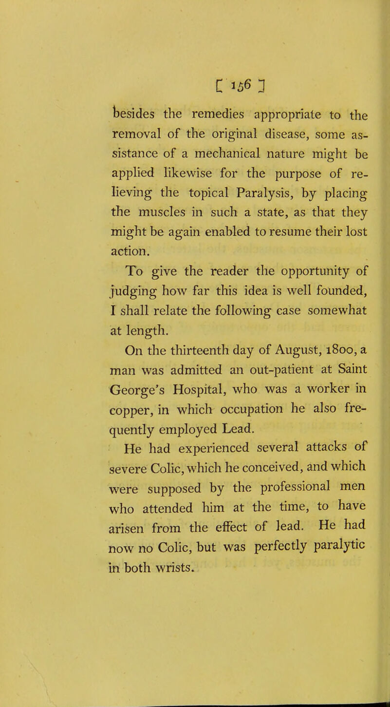 besides the remedies appropriate to the removal of the original disease, some as- sistance of a mechanical nature might be applied likewise for the purpose of re- lieving the topical Paralysis, by placing the muscles in such a state, as that they might be again enabled to resume their lost action. To give the reader the opportunity of judging how far this idea is well founded, I shall relate the following case somewhat at length. On the thirteenth day of August, 1800, a man was admitted an out-patient at Saint George's Hospital, who was a worker in copper, in which occupation he also fre- quently employed Lead. He had experienced several attacks of severe Colic, which he conceived, and which were supposed by the professional men who attended him at the time, to have arisen from the effect of lead. He had now no Colic, but was perfectly paralytic in both wrists.