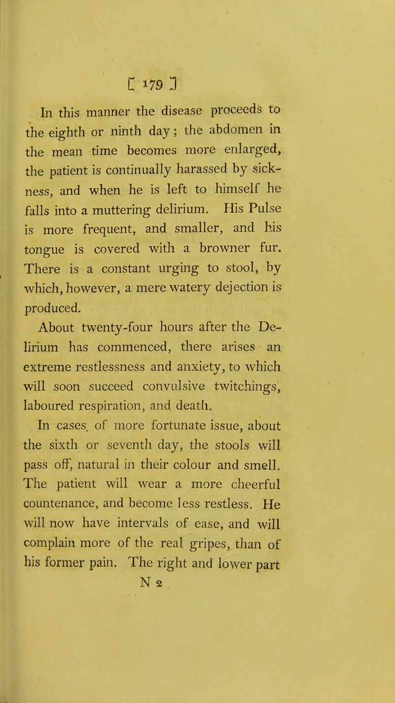 In this manner the disease proceeds to the eighth or ninth day; the abdomen in the mean time becomes more enlarged, the patient is continually harassed by sick- ness, and when he is left to himself he falls into a muttering delirium. His Pulse is more frequent, and smaller, and his tongue is covered with a browner fur. There is a constant urging to stool, by which, however, a mere watery dejection is produced. About twenty-four hours after the De- lirium has commenced, there arises an extreme restlessness and anxiety, to which will soon succeed convulsive twitchings, laboured respiration, and death. In cases of more fortunate issue, about the sixth or seventh day, the stools will pass off, natural in their colour and smell. The patient will wear a more cheerful countenance, and become less restless. He will now have intervals of ease, and will complain more of the real gripes, than of his former pain. The right and lower part N 2
