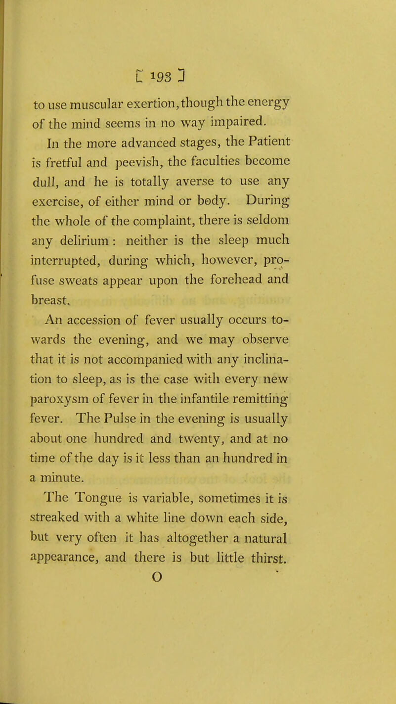 to use muscular exertion, though the energy of the mind seems in no way impaired. In the more advanced stages, the Patient is fretful and peevish, the faculties become dull, and he is totally averse to use any exercise, of either mind or body. During the whole of the complaint, there is seldom any delirium : neither is the sleep much interrupted, during which, however, pro- fuse sweats appear upon the forehead and breast. An accession of fever usually occurs to- wards the evening, and we may observe that it is not accompanied with any inclina- tion to sleep, as is the case with every new paroxysm of fever in the infantile remitting fever. The Pulse in the evening is usually about one hundred and twenty, and at no time of the day is it less than an hundred in a minute. The Tongue is variable, sometimes it is streaked with a white line down each side, but very often it has altogether a natural appearance, and there is but little thirst. O