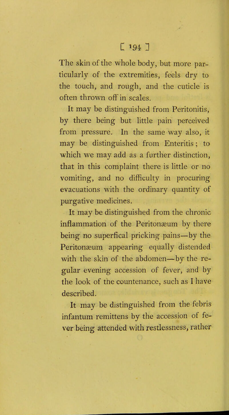 The skin of the whole body, but more par- ticularly of the extremities, feels dry to the touch, and rough, and the cuticle is often thrown off in scales. It may be distinguished from Peritonitis, by there being but httle pain perceived from pressure. In the same way also, it may be distinguished from Enteritis; to which we may add as a further distinction, that in this complaint there is little or no vomiting, and no difficulty in procuring evacuations with the ordinary quantity of purgative medicines. It may be distinguished from the chronic inflammation of the Peritonaeum by there being no superfical pricking pains—by the Peritonaeum appearing equally distended with the skin of the abdomen—by the re- gular evening accession of fever, and by the look of the countenance, such as I have described. It may be distinguished from the febris infantum remittens by the accession of fe- ver being attended with restlessness, rather