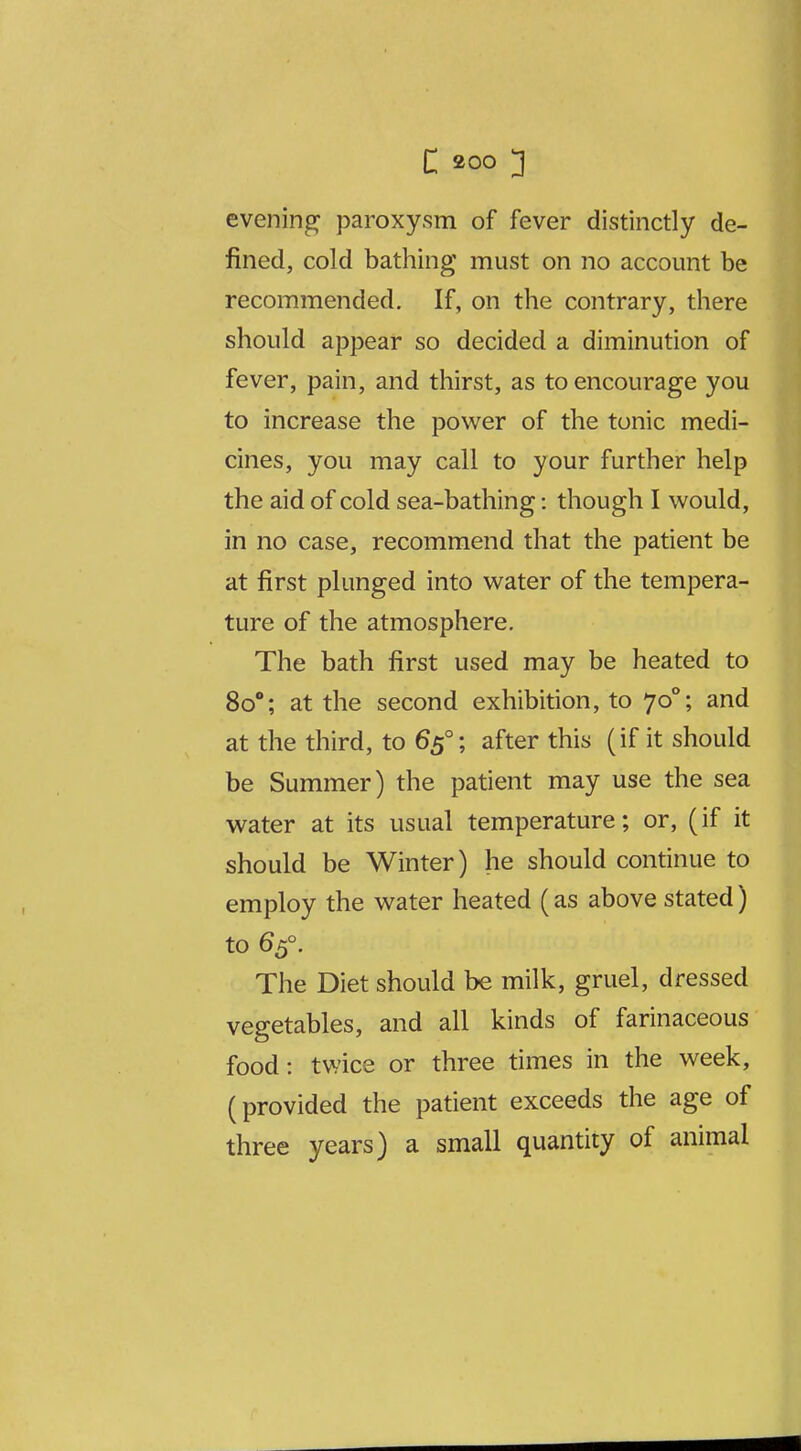 evening paroxysm of fever distinctly de- fined, cold bathing must on no account be recommended. If, on the contrary, there should appear so decided a diminution of fever, pain, and thirst, as to encourage you to increase the power of the tonic medi- cines, you may call to your further help the aid of cold sea-bathing: though I would, in no case, recommend that the patient be at first plunged into water of the tempera- ture of the atmosphere. The bath first used may be heated to 80°; at the second exhibition, to 70°; and at the third, to 65°; after this (if it should be Summer) the patient may use the sea water at its usual temperature; or, (if it should be Winter) he should continue to employ the water heated (as above stated) to 65°. The Diet should be milk, gruel, dressed vegetables, and all kinds of farinaceous food: twice or three times in the week, (provided the patient exceeds the age of three years) a small quantity of animal