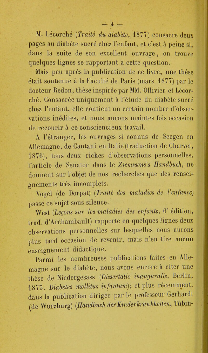 M. Lécorché {Traité du diabète, 1877) consacre deux pages au diabète sucré chez l'enfant, et c'est à peine si, dans la suite de son excellent ouvrage, on trouve quelques lignes se rapportant à cette question. Mais peu après la publication de ce livre, une thèse était soutenue à la Faculté de Paris (mars 1877) par le docteur Redon, thèse inspirée par MM. Ollivier et Lécor- ché. Consacrée uniquement à l'étude du diabète sucré chez l'enfant, elle contient un certain nombre d'obser- vations inédites, et nous aurons maintes fois occasion de recourir à ce consciencieux travail. xV l'étranger, les ouvrages si connus de Seegen en Allemagne, de Cantani en Italie (traduction de Charvet, 1876), tous deux riches d'observations personnelles, l'article de Senator dans le Ziemssenss Handbuch, ne donnent sur l'objet de nos recherches que des rensei- gnements très incomplets. Yogel (de Dorpat) {Traité des maladies de renfance) passe ce sujet sous silence. West {Leçons sur les maladies des enfants, 6' édition, trad. d'Archambault) rapporte en quelques lignes deux observations personnelles sur lesquelles nous aurons plus tard occasion de revenir, mais n'en tire aucun enseignement didactique. Parmi les nombreuses publications faites en Alle- magne sur le diabète, nous avons encore à citer une thèse de Niedergesàss {Dissertalio inauguralis, Berlin, 1873. Diabètes mellitm infantum); et plus récemm,ent, dans kl publication dirigée par le professeur Gerhardt (de VVûrzburg) {Handbuch derKinderkrankhciten, Tûbih-