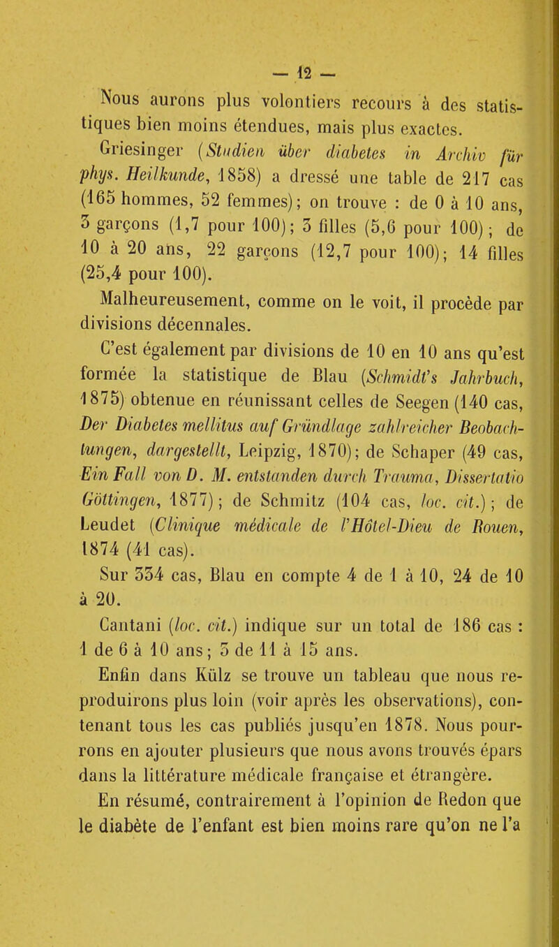 Nous aurons plus volontiers recours à des statis- tiques bien moins étendues, mais plus exactes. Griesinger {Stiidien ûber diabètes in Archiv fur phys. Heilkunde, 1858) a dressé une table de 217 cas (165 hommes, 52 femmes); on trouve : de 0 à 10 ans, 3 garçons (1,7 pour 100); 3 filles (5,6 pour 100) ; de 10 à 20 ans, 22 garçons (12,7 pour 100); 14 filles (25,4 pour 100). Malheureusement, comme on le voit, il procède par divisions décennales. C'est également par divisions de 10 en 10 ans qu'est formée la statistique de Blau {ScImidVs Jahrbucli, 1875) obtenue en réunissant celles de Seegen (140 cas, Der Diabètes mellitus auf Grûndloge zahireicher Beobarh- lungen, dargestellt, Leipzig, 1870); de Schaper (49 cas, EinFall von D. M. entstanden durcli Trauma, Dissertatio Gôttingen, 4877) ; de Schmitz (104 cas, lue. cit.) ; de Leudet {Clinique médicale de l'Hôtel-Dieu de Eouen, 1874 (41 cas). Sur 334 cas, Blau en compte 4 de 1 à 10, 24 de 10 à 20. Cantani [loc. cit.) indique sur un total de 186 cas : 1 de 6 à 10 ans ; 3 de 11 à 15 ans. Enfin dans Kûlz se trouve un tableau que nous re- produirons plus loin (voir après les observations), con- tenant tous les cas publiés jusqu'en 1878. Nous pour- rons en ajouter plusieurs que nous avons trouvés épars dans la littérature médicale française et étrangère. En résumé, contrairement à l'opinion de Redon que le diabète de l'enfant est bien moins rare qu'on ne l'a