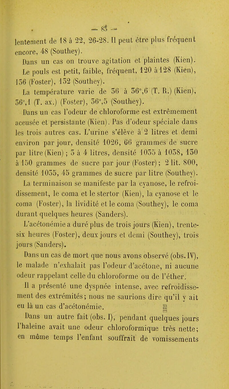 8§ - lentement de 18 à 22, 26-28. Il peut être plus fréquent encore, 48 (Southey). Dans un cas on trouve agitation et plaintes (Kien). Le pouls est petit, faible, fréquent, 120 à 128 (Kien), 156 (Foster), 132 (Southey). La température varie de 36 à 36,6 (ï. R.) (Kien), 56,1 (T. ax.) (Foster), 36»,5 (Southey). Dans un cas l'odeur de chloroforme est extrêmement accusée et persistante (Kien). Pas d'odeur spéciale dans les trois autres cas. L'urine s'élève à 2 litres et demi environ par jour, densité 1026, 66 grammes de sucre par litre (Kien) ; 5 à 4 litres, densité 1035 à 1038, 130 à 150 grammes de sucre par jour (Foster) ; 2 lit. 800, densité 1035, 45 grammes de sucre par litre (Southey). La terminaison se manifeste par la cyanose, le refroi- dissement, le coma et le stertor (Kien), la cyanose et le coma (Foster), la lividité et le coma (Southey), le coma durant quelques heures (Sanders). L'acétonémiea duré plus de trois jours (Kien), trente- six heures (Foster), deux jours et demi (Southey), trois jours (Sanders). Dans un cas de mort que nous avons observé (obs. IV), le malade n'exhalait pas l'odeur d'acétone, ni aucune odeur rappelant celle du chloroforme ou de l'éther. Il a présenté une dyspnée intense, avec refroidisse- ment des extrémités; nous ne saurions dire qu'il y ait eu là un cas d'acétonémie. S Dans un autre fait (obs. I), pendant quelques jours l'haleine avait une odeur chloroformique très nette; en même temps l'enfant souffrait de vomissements