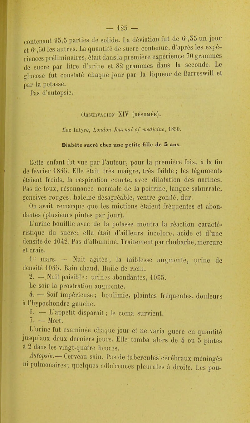 conlonant 95,5 parties de solide. La déviation fut de 6,35 un jour et 6,50 les autres. La quantité de sucre contenue, d'après les expé- riences préliminaires, était dans la première expérience 70 grammes de sucre par litre d'urine et 82 grammes danâ la seconde. Le glucose fut constaté chaque jour par la liqueur de Barreswill et par la potasse. Pas d'autopsie. OUSEIIVATION XIV (résumée). Mac Intyre, London Journal of medicinc, 1850. Diabète sucré chez une petite fille de 5 ans. Celte enfant fut vue par l'auteur, pour la première fois, à la fin de février 1845. Elle était très maigre, très faible; les téguments étaient froids, la respiration courte, avec dilatation des narines. Pas de toux, résonnance normale de la poitrine, langue saburrale, gencives rouges, haleine désagréable, ventre gonflé, dur. On avait remarqué que les mictions étaient fréquentes et abon- dantes (plusieurs pintes par jour). L'urine bouillie avec de la potasse montra la réaction caracté- ristique du sucre; elle était d'ailleurs incolore, acide et d'une densité de 1042. Pas d'albumine. Traitement par rhubarbe, mercure et craie. l' mars. — Nuit agitée; la faiblesse augmente, urine de densité 1045. Bain chaud. Huile de ricin. 2. — Nuit paisible ; uriiK^s abondantes, 1055. Le soir la prostration augmente. 4. — Soif impérieuse; boulimie, plaintes fréquentes, douleurs à l'hypochondre gauche. C. — L'appétit disparaît ; le coma survient. 7. — Mort. L'urine fut examinée chaque jour et ne varia guère en quantité jusqu'aux deux derniers jours. Elle tomba alors de 4 ou 5 pintes à 2 dans les vingt-quatre heures. Autopsie.— Cerveau sain. l»as de tubercules cérébraux méningés ni pulmonaires ; quelques alliérences pleuiales à droite. Les pou-