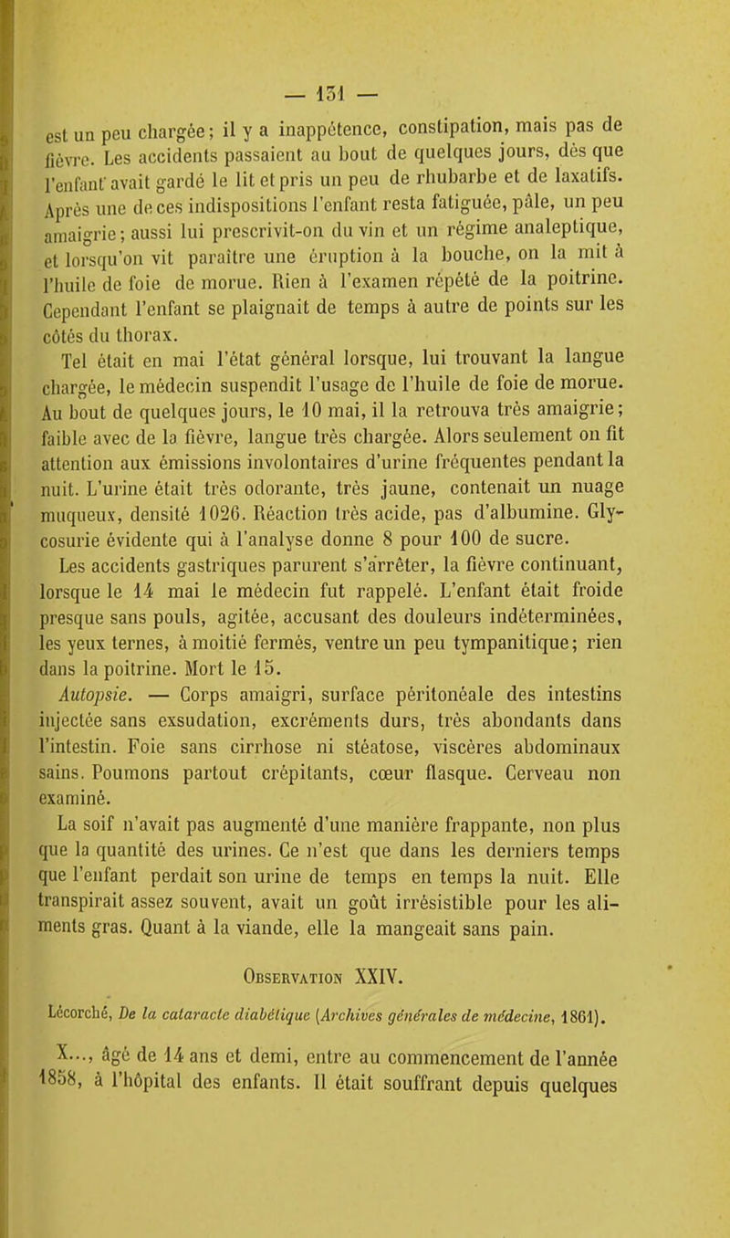 est un peu chargée ; il y a inappétence, constipation, mais pas de fièvre. Les accidents passaient au bout de quelques jours, dés que l'enfanf avait gardé le lit et pris un peu de rhubarbe et de laxatifs. Après une de ces indispositions l'enfant resta fatiguée, pâle, un peu amaigrie ; aussi lui prescrivit-on du vin et un régime analeptique, et lorsqu'on vit paraître une éruption à la bouche, on la mit à riiuile de foie de morue. Rien à l'examen répété de la poitrine. Cependant l'enfant se plaignait de temps à autre de points sur les côtés du thorax. Tel était en mai l'état général lorsque, lui trouvant la langue chargée, le médecin suspendit l'usage de l'huile de foie de morue. Au bout de quelques jours, le 10 mai, il la retrouva très amaigrie; faible avec de la fièvre, langue très chargée. Alors seulement on fit attention aux émissions involontaires d'urine fréquentes pendant la nuit. L'urine était très odorante, très jaune, contenait un nuage muqueux, densité 1026. Réaction très acide, pas d'albumine. Gly- cosurie évidente qui à l'analyse donne 8 pour 100 de sucre. Les accidents gastriques parurent s'arrêter, la fièvre continuant, lorsque le 14 mai le médecin fut rappelé. L'enfant était froide presque sans pouls, agitée, accusant des douleurs indéterminées, les yeux ternes, à moitié fermés, ventre un peu tympanitique ; rien dans la poitrine. Mort le 15. Autopsie. — Corps amaigri, surface pèritonéale des intestins injectée sans exsudation, excréments durs, très abondants dans l'intestin. Foie sans cirrhose ni stéatose, viscères abdominaux sains. Poumons partout crépitants, cœur flasque. Cerveau non examiné. La soif n'avait pas augmenté d'une manière frappante, non plus que la quantité des urines. Ce n'est que dans les derniers temps que l'enfant perdait son urine de temps en temps la nuit. Elle transpirait assez souvent, avait un goût irrésistible pour les ali- ments gras. Quant à la viande, elle la mangeait sans pain. Observation XXIY. Lécorché, De la cataracte diabétique [Archives générales de médecine, 1861). X..., âgé de 14 ans et demi, entre au commencement de l'année 1858, à l'hôpital des enfants. Il était souffrant depuis quelques