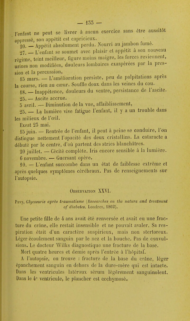 l'enfant ne peut se livrer à aucun exercice sans être aussitôt oppressé, son appétit est capricieux. • 20. — Appélil absolument perdu. Nourri au jambon fumé. h'. — L'enfant se soumet avec plaisir et appétit à son nouveau ré<^ime, teint meilleur, figure moins maigre, les forces reviennent, urînes non modifiées, douleurs lombaires exaspérées par la pres- sion et la percussion, 15 mars. — L'amélioration persiste, peu de palpitations après la course, rien au cœur. Souffle doux dans les veines du cou. 18. — Inappétence, douleurs du ventre, persistance de l'ascite. 25, — Ascite accrue. 5 avril. — Diminution de la vue, affaiblissement, 25. — La lumière vive fatigue l'enfant, il y a un trouble dans les milieux de l'œil. Exeat 23 mai. 15 juin. — Rentrée de l'enfant, il peut à peine se conduire, l'on distingue nettement l'opacité des deux cristallins. La cataracte a débuté par le centre, d'où partent des stries blanchâtres. 20 juillet. — Cécité complète. Iris encore sensible à la lumière. G novembre. — Guersant opère. 10. — L'enfant succombe dans un état de faiblesse extrême et après quelques symptômes cérébraux. Pas de renseignements sur l'autopsie. Observation XXYl. Pavy, Glycosurie après traumatisme [Hesearches on ilie nature and treatment of diabètes. Londres, 1862). Une petite fille de 4 ans avait été renversée et avait eu une frac- ture du crâne, elle restait insensible et ne pouvait avaler. Sa res- piration était d'un caractère suspirieux, mais non stertoreux. Léger écoulement sanguin par le nez et la bouche. Pas de convul- sions. Le docteur Wilks diagnostique une fracture de la base. Mort quatre heures et demie après l'entrée à l'hôpital'. A l'autopsie, on trouve : fracture de la base du crâne, léger épanchement sanguin en dehors de la dure-mère qui est intacte. Dans les ventricules latéraux sérum légèrement sanguinolent. Dans le 4 ventricule, le plancher est ecchyraosè.