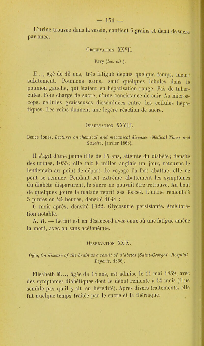 L'urine trouvée dans la vessie, contient 5 grains et demi de sucre par once. Observation XXVII. Pavy {loc. cit.). II..., âgé de 13 ans, très fatigué depuis quelque temps, meurt subitement. Poumons sains, sauf quelques lobules dans le poumon gauche, qui étaient en hépalisalion rouge. Pas de tuber- cules. Foie chargé de sucre, d'une consistance de cuir. Au micros- cope, cellules graisseuses disséminées entre les cellules hépa- tiques. Les reins donnent une légère réaction de sucre. Observation XXVllI. Bence Jones, Lectures on chemical and mecanical diseuses [Médical Times and Gazette, janvier 1865). Il s'agit d'une jeune fille de 15 ans, atteinte du diabète ; densité des urines, 1055; elle fait 8 milles anglais un jour, retourne le lendemain au point de départ. Le voyage l'a fort abattue, elle ne peut se remuer. Pendant cet extrême abattement les symptômes du diabète disparurent, le sucre ne pouvait êti'e retrouvé. Au bout de quelques jours la malade reprit ses forces. L'urine remonta à 5 pintes en 24 heures, densité 1041 : 6 mois après, densité 1022. Glycosurie persistante. Améliora- tion notable. iV. B. — Le fait est en désaccord avec ceux où une fatigue amène la mort, avec ou sans acétonémie. Observation XXIX. Ogle, On disease of the hrain as a resuit of diabètes (Saint-Georges' Hospilal Reports, 1866). Elisabeth M..., âgée de 14 ans, est admise le 11 mai 1859, avec des symptômes diabétiques dont le début remonte à 14 mois (il ne semble pas qu'il y ait eu hérédité). Après divers traitements, elle fut quelque temps traitée par le sucre et la thériaque.