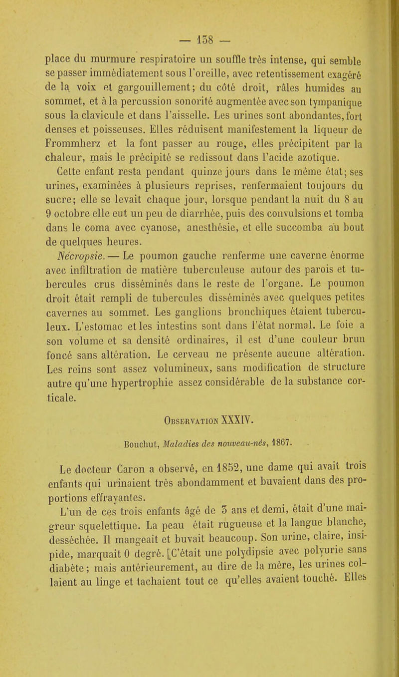 place du murmure respiratoire un souffle très intense, qui semble se passer immédiatement sous l'oreille, avec retentissement exagéré de la voix et gargouillement; du côté droit, râles humides au sommet, et à la percussion sonorité augmentée avec son tympanique sous la clavicule et dans l'aisselle. Les urines sont abondantes, fort denses et poisseuses. Elles réduisent manifestement la liqueur de Frommherz et la font passer au rouge, elles précipitent par la chaleur, mais le précipité se redissout dans l'acide azotique. Cette enfant resta pendant quinze jours dans le même état; ses urines, examinées à plusieurs reprises, renfermaient toujours du sucre; elle se levait chaque jour, lorsque pendant la nuit du 8 au 9 octobre elle eut un peu de diarrhée, puis des convulsions et tomba dans le coma avec cyanose, anesthésie, et elle succomba au bout de quelques heures. Nécropsie.— Le poumon gauche renferme une caverne énorme avec infiltration de matière tuberculeuse autour des parois et tu- bercules crus disséminés dans le reste de l'organe. Le poumon droit était rempli de tubercules disséminés avec quelques petites cavernes au sommet. Les ganglions bronchiques étaient tubercu- leux. L'estomac et les intestins sont dans l'état normal. Le foie a son volume et sa densité ordinaires, il est d'une couleur brun foncé sans altération. Le cerveau ne présente aucune altération. Les reins sont assez volumineux, sans modification de structure autre qu'une hypertrophie assez considérable de la substance cor- ticale. Observation XXXIV. Bouchut, Maladies des nouveau-nés, 1867. Le docteur Caron a observé, en 1852, une dame qui avait trois enfants qui urinaient très abondamment et buvaient dans des pro- portions effrayantes. L'un de ces trois enfants âgé de 3 ans et demi, était d'une mai- greur squelettique. La peau était rugueuse et la langue blanche, desséchée. Il mangeait et buvait beaucoup. Son urine, claire, insi- pide, marquait 0 degré. [C'était une polydipsie avec polyurie sans diabète ; mais antérieurement, au dire de la mère, les urines col- laient au linge et tachaient tout ce qu'elles avaient touché. Elles