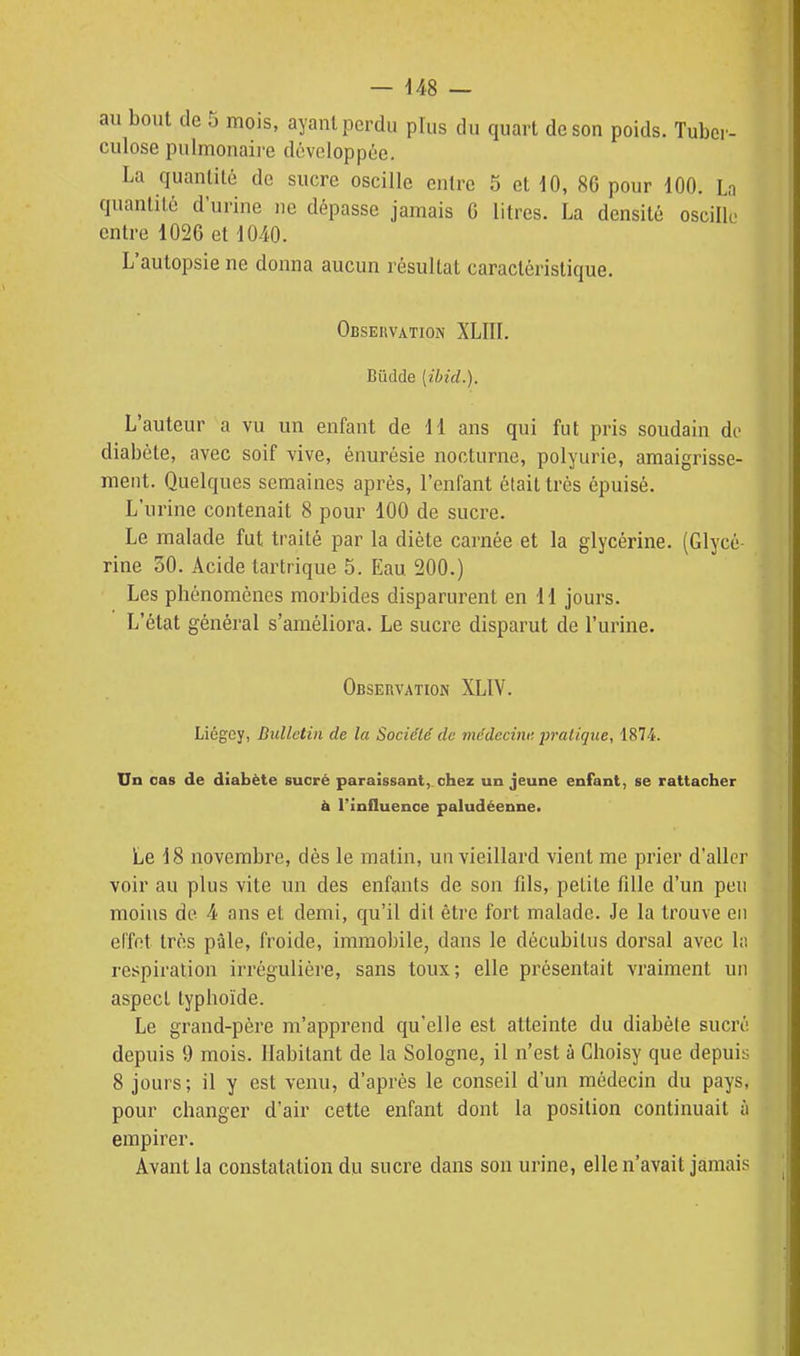 — 448 — au bout de 5 mois, ayant perdu plus du quart de son poids. Tuber- culose pulmonaii-e développée. La quantité de sucre oscille entre 5 et 10, 86 pour m. Ln quantité d'urine ne dépasse jamais G litres. La densité oscille entre 1026 et 1040. L'autopsie ne donna aucun résultat caractéristique. Observation XLIÏÏ. Bûdde [ibid.). L'auteur a vu un enfant de 11 ans qui fut pris soudain di- diabète, avec soif vive, ènurésie nocturne, polyurie, amaigrisse- ment. Quelques semaines après, l'enfant était très épuisé. L'urine contenait 8 pour 100 de sucre. Le malade fut traité par la diète carnée et la glycérine. (Glycé- rine 30. Acide tartrique 5. Eau 200.) Les phénomènes morbides disparurent en H jours. L'état général s'améliora. Le sucre disparut de l'urine. Observation XLIV. Liégcy, Bulletin de la Société de médecinf. pratique, 1874. Un cas de diabète sucré paraissant,, chez un jeune enfant, se rattacher à l'influence paludéenne. Le 18 novembre, dès le matin, uu vieillard vient me prier d'aller voir au plus vite un des enfants de son fils, petite fille d'un peu moins de 4 ans et demi, qu'il dit être fort malade. Je la trouve en el'fet très pâle, froide, immobile, dans le décubilus dorsal avec lii respiration irrégulière, sans toux; elle présentait vraiment un aspect typhoïde. Le grand-père m'apprend qu'elle est atteinte du diabète sucré depuis 9 mois. Habitant de la Sologne, il n'est à Choisy que depuis 8 jours; il y est venu, d'après le conseil d'un médecin du pays, pour changer d'air cette enfant dont la position continuait à empirer. Avant la constatation du sucre dans son urine, elle n'avait jamais