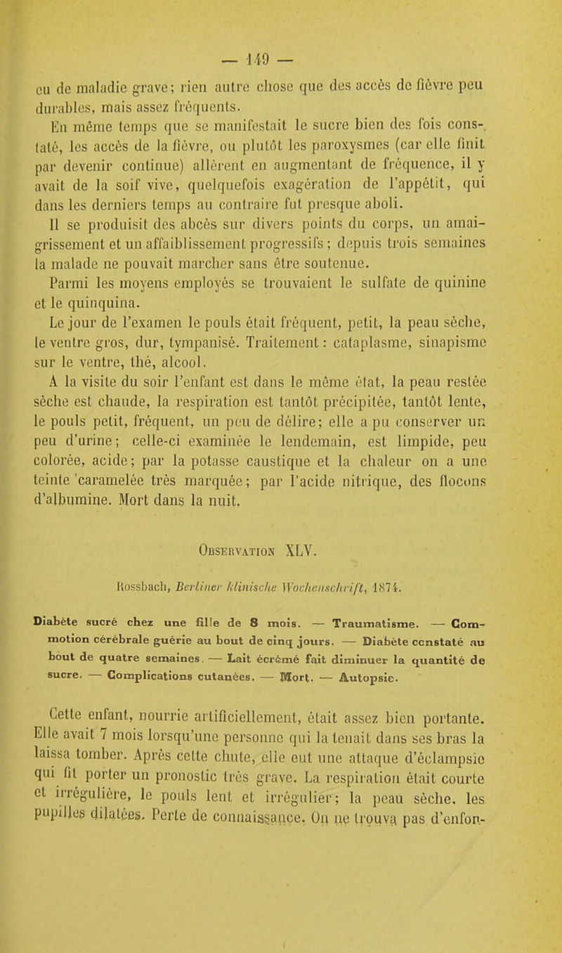 eu de maladie grave; rien autre chose que des accès de fièvre peu durables, mais assez fréquents. En même Icmps que se manifestait le sucre bien des fois cons-, taté, les accès de la fièvre, ou plutôt les paroxysmes (car elle finit par devenir continue) allèrent en augmentant de fréquence, il y avait de la soif vive, quelquefois exagération de l'appétit, qui dans les derniers temps au contraire fut presque aboli. 11 se produisit des abcès sur divers points du corps, un amai- grissement et un affaiblissement progressifs ; depuis trois semaines la malade ne pouvait marcher sans être soutenue. Parmi les moyens employés se trouvaient le sulfate de quinine et le quinquina. Le jour de l'examen le pouls était fréquent, petit, la peau sèche, le ventre gros, dur, tympanisé. Traitement : cataplasme, sinapisme sur le ventre, thé, alcool. A la visite du soir l'enfant est dans le même état, la peau resiée sèche est chaude, la respiration est tantôt précipitée, tantôt lente, le pouls petit, fréquent, un pou de délire; elle a pu conserver un peu d'urine; celle-ci examinée le lendemain, est limpide, peu colorée, acide ; par la potasse caustique et la chaleur on a une teinte 'caramelée très marquée ; par l'acide nitrique, des floctms d'albumine. Mort dans la nuit. Observation XLV. Ilossbach, BerUiiev /dinùche Wochenscltrifl, 1874. Diabète sucré chez une fille de 8 mois. — Traumatisme. — Com- motion cérébrale guérie au bout de cinq jours. — Diabète ccnstaté au bout de quatre semaines. — Lait écrémé fait diminuer la quantité de sucre. — Complications cutanées. — Mort. — Autopsie. Cette enfant, nourrie artificiellement, était assez bien portante. Elle avait 7 mois lorsqu'une personne qui la tenait dans ses bras la laissa tomber. Après cette chute, elle eut une attaque d'éclampsio qui fil porter un pronostic très grave. La respiration était courte et irrégulière, le pouls lent et irrègulier; la peau sèche, les pupilles dilatées. Perte de connaisgçHiçe, Oft ^e trouva pas d'enfon-