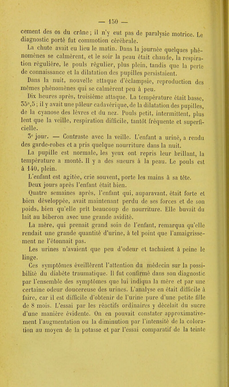 cernent des os du crâne ; il n'y eut pas de paralysie motrice. Le diagnostic porté fut commotion cérébrale. La chute avait eu lieu le matin. Dans la journée quelques phé- nomènes se calmèrent, et le soir la peau était chaude, la respira- tion régulière, le pouls régulier, plus plein, tandis que la perte de connaissance et la dilatation des pupilles persistaient. Dans la nuit, nouvelle attaque d'éclampsie, reproduction des mêmes phénomènes qui se calmèrent peu à peu. Dix heures après, troisième attaque. La température était basse, 3o°,5 ; il y avait une pâleur cadavérique, de la dilatation des pupilles, de la cyanose des lèvres et du nez. Pouls petit, intermittent, plus lent que la veille, respiration difficile, tantôt fréquente et superfi- cielle. 3 jour. — Contraste avec la veille. L'enfant a uriné, a rendu des garde-robes et a pris quelque nourriture dans la nuit. La pupille est normale, les yeux ont repris leur brillant, la température a monté. Il y a des sueurs à la peau. Le pouls est à 140, plein. L'enfant est agitée, crie souvent, porte les mains à sa tête. Deux jours après l'enfant était bien. Quatre semaines après, l'enfant qui, auparavant, était forte et bien développée, avait maintenant perdu de ses forces et de son poids, bien qu'elle prît beaucoup de nourriture. Elle buvait du lait au biberon avec une grande avidité. La mère, qui prenait grand soin de l'enfant, remarqua qu'elle rendait une grande quantité d'urine, à tel point que l'amaigrisse- ment ne l'étonnait pas. Les urines n'avaient que peu d'odeur el tachaient à peine le linge. Ces symptômes éveillèrent l'attention du médecin sur la possi- bilité du diabète traumatique. Il fut confirmé dans son diagnostic par l'ensemble des symptômes que lui indiqua la mère et par une certaine odeur doucereuse des urines. L'analyse en était difficile à faire, car il est difficile d'obtenir de l'urine pure d'une petite fille de 8 mois. L'essai par les réactifs ordinaires y décelait du sucre d'une manière évidente. On en pouvait constater approximative- ment l'augmentation ou la diminution par l'intensité de la colora- lion au moyen de la potasse et par l'essai comparatif de la teinte