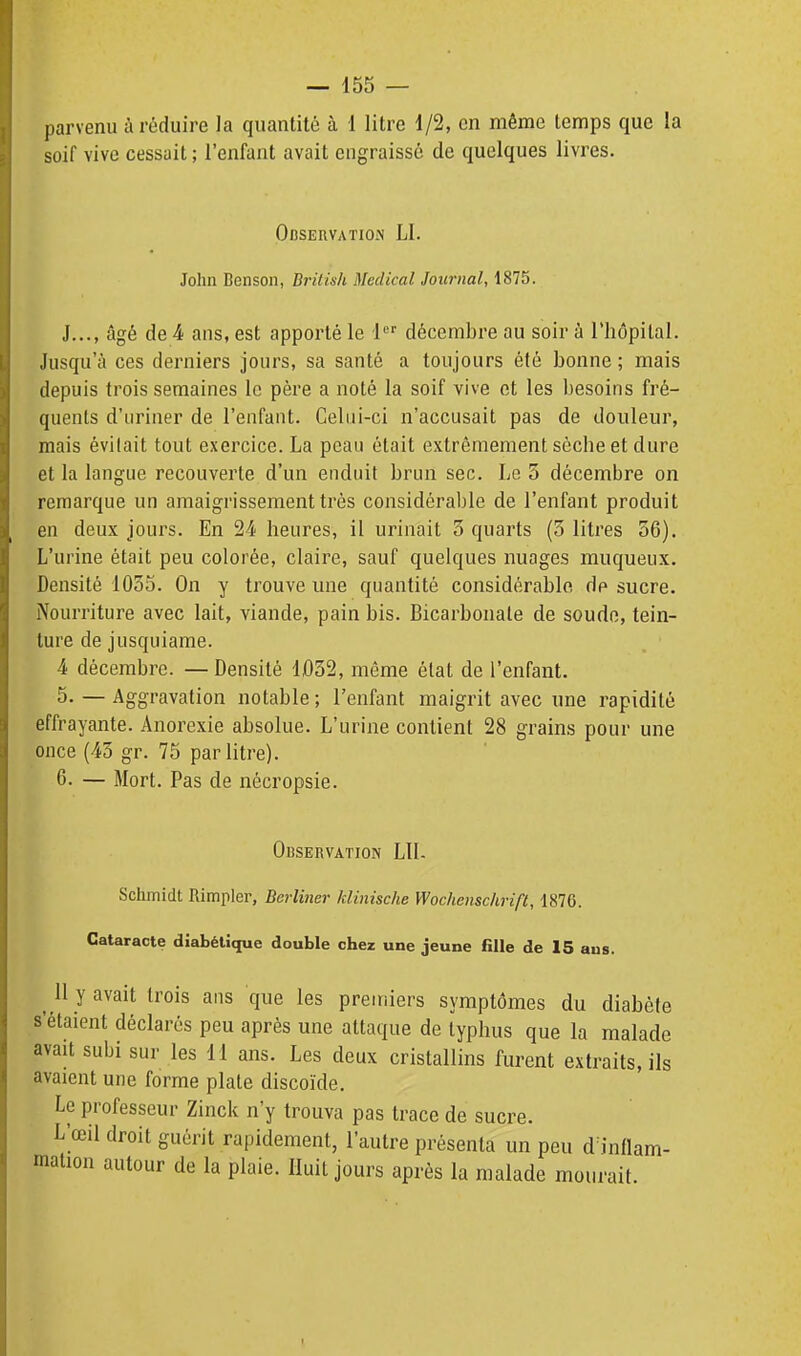 soif vive cessait ; l'enfant avait engraissé de quelques livres. Observation LI. John Benson, British Médical Journal, 1875. J..., âgé de 4 ans, est apporté le 1 décembre au soir à l'hôpital. Jusqu'à ces derniers jours, sa santé a toujours été bonne; mais depuis trois semaines le père a noté la soif vive et les ])esoins fré- quents d'uriner de l'enfant. Celui-ci n'accusait pas de douleur, mais évitait tout exercice. La peau était extrêmement sèche et dure et la langue recouverte d'un enduit brun sec. Le 3 décembre on remarque un amaigrissement très considérable de l'enfant produit en deux jours. En 24 heures, il urinait 3 quarts (3 litres 56). L'urine était peu colorée, claire, sauf quelques nuages muqueux. Densité 1035. On y trouve mie quantité considérable de sucre. Nourriture avec lait, viande, pain bis. Bicarbonate de soudo, tein- ture de jusquiame. 4 décembre. — Densité 1032, même état de l'enfant. 5. — Aggravation notable; l'enfant maigrit avec une rapidité effrayante. Anorexie absolue. L'urine contient 28 grains pour une once (43 gr. 75 par litre). 6. — Mort. Pas de nécropsie. Observation LU- Schmidt Rimpler, Berliner klinische Wochensclirifl, 1876. Cataracte diabétique double cher une jeune fille de 15 aus. 11 y avait trois ans que les premiers symptômes du diabète s'étaient déclarés peu après une attaque de typhus que la malade avait subi sur les 11 ans. Les deux cristallins furent extraits, ils avaient une forme plate discoïde. Le professeur Zinck n'y trouva pas trace de sucre. L'œil droit guérit rapidement, l'autre présenta un peu d inflam- mation autour de la plaie. Huit jours après la malade mourait.