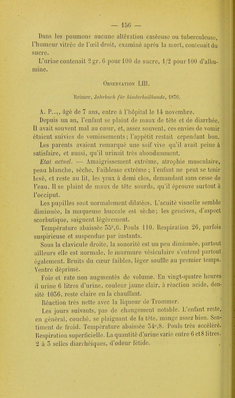 — 150 — Dans les poumons; aucune altéralion caséeusc ou tuberculeuse, l'humeui' vitrée de l'œil droit, examiné après la mort, conleiiaildu sucre. L'urine contenait 2 j^r. G pour 100 de sucre, 1/2 pour 100 d'albu- mine. Observation LUI. Reimer, Jahrbuch fûr kinderheilkunde, 1876. A. P..., âgé de 7 ans, entre à l'hôpital le 14 novembre. Depuis un an, l'enfant se plaint de maux de tête et de diarrhée. Il avait souvent mal au cœur, et, assez souvent, ces envies de vomir étaient suivies de vomissements ; l'appétit restait cependant bon. Les parents avaient remarqué une soif vive qu'il avait peine à satisfaire, et aussi, qu'il urinait très abondamment. Etai actvel. — Amaigrissement extrême, atrophie musculaire, peau blanche, sèche. Faiblesse extrême ; l'enfant ne peut se tenir levé, et reste au lit, les yeux à demi clos, demandant sans cesse de l'eau. Il se plaint de maux de tête sourds, qu'il éprouve surtout à l'occiput. Les pupilles sont normalement dilatées. L'acuité visuelle semble diminuée, la muqueuse buccale est sèche; les gencives, d'aspect scorbutique, saignent légèrement. Température abaissée o5»,0. Pouls 110. Respiration 26, parfois suspirieuse et suspendue par instants. Sous la clavicule droite, la sonorité est un peu diminuée, partout ailleurs elle est normale, le murmure vésiculaire s'entend partout également. Bruits du cœur faibles, léger souffle au premier temps. Ventre déprimé. Foie et rate non augmentés de volume. En vingt-quatre heures il urine 6 litres d'urine, couleur jaune clair, à réaction acide, den- sité 1036, reste claire en la chauffant. Réaction très nette avec la liqueur de Trommer. ''I Les jours suivants, pas de changement notable. L'enfant reste, en général, couché, se plaignant de la tête, mange assez bien. Sen- timent de froid. Température abaissée 54,8. Pouls très accéléré. Respiration superficielle. La quantité d'urine varie entre 6 et8 litres.