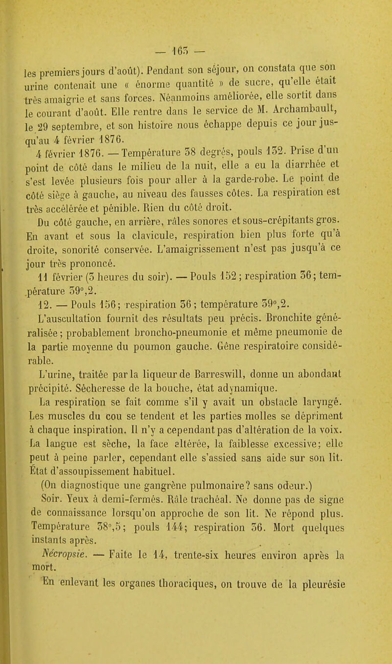 les premiers jours d'août). Pendant son séjour, on constata que son urine contenait une « énorme quantité » de sucre, qu'elle était très amaigrie et sans forces. Néanmoins améliorée, elle sortit dans le courant d'août. Elle rentre dans le service de M. Archambault, le 29 septembre, et son histoire nous échappe depuis ce jour jus- qu'au 4 février 1876. 4 février 1876. — Température 38 degrés, pouls 132. Prise d'un point de côté dans le milieu de la nuit, elle a eu la diarrhée et s'est levée plusieurs fois pour aller à la garde-robe. Le point de côté siège à gauche, au niveau des fausses côtes. La respiration est très accélérée et pénible. Rien du côté droit. Du côté gauche, en arrière, râles sonores etsous-crépitants gros. En avant et sous la clavicule, respiration bien plus forte qu'à droite, sonorité conservée. L'amaigrissement n'est pas jusqu'à ce jour très prononcé. li février (5 heures du soir). — Pouls 152 ; respiration 36; tem- .pérature 59°,2. 12. — Pouls 156; respiration 36; température 39'',2. L'auscultation fournit des résultats peu précis. Bronchite géné- ralisée ; probablement broncho-pneumonie et même pneumonie de la partie moyenne du poumon gauche. Gêne respiratoire considé- rable. L'urine, traitée parla liqueur de Barreswill, donne un abondant précipité. Sécheresse de la bouche, état adynamique. La respiration se fait comme s'il y avait un obstacle laryngé. Les muscles du cou se tendent et les parties molles se dépriment à chaque inspiration. 11 n'y a cependant pas d'altération de la voix. La langue est sèche, la face altérée, la faiblesse excessive; elle peut à peine parler, cependant elle s'assied sans aide sur son lit. Etat d'assoupissement habituel. (On diagnostique une gangrène pulmonaire? sans odeur.) Soir. Yeux à demi-fermés. Râle trachéal. Ne donne pas de signe de connaissance lorsqu'on approche de son lit. Ne répond plus. Température 38°,5; pouls 144; respiration 56. Mort quelques instants après. Nécropsie. — Faite le 14, trente-six heures environ après la mort. En enlevant les organes Ihoraciques, on trouve de la pleurésie