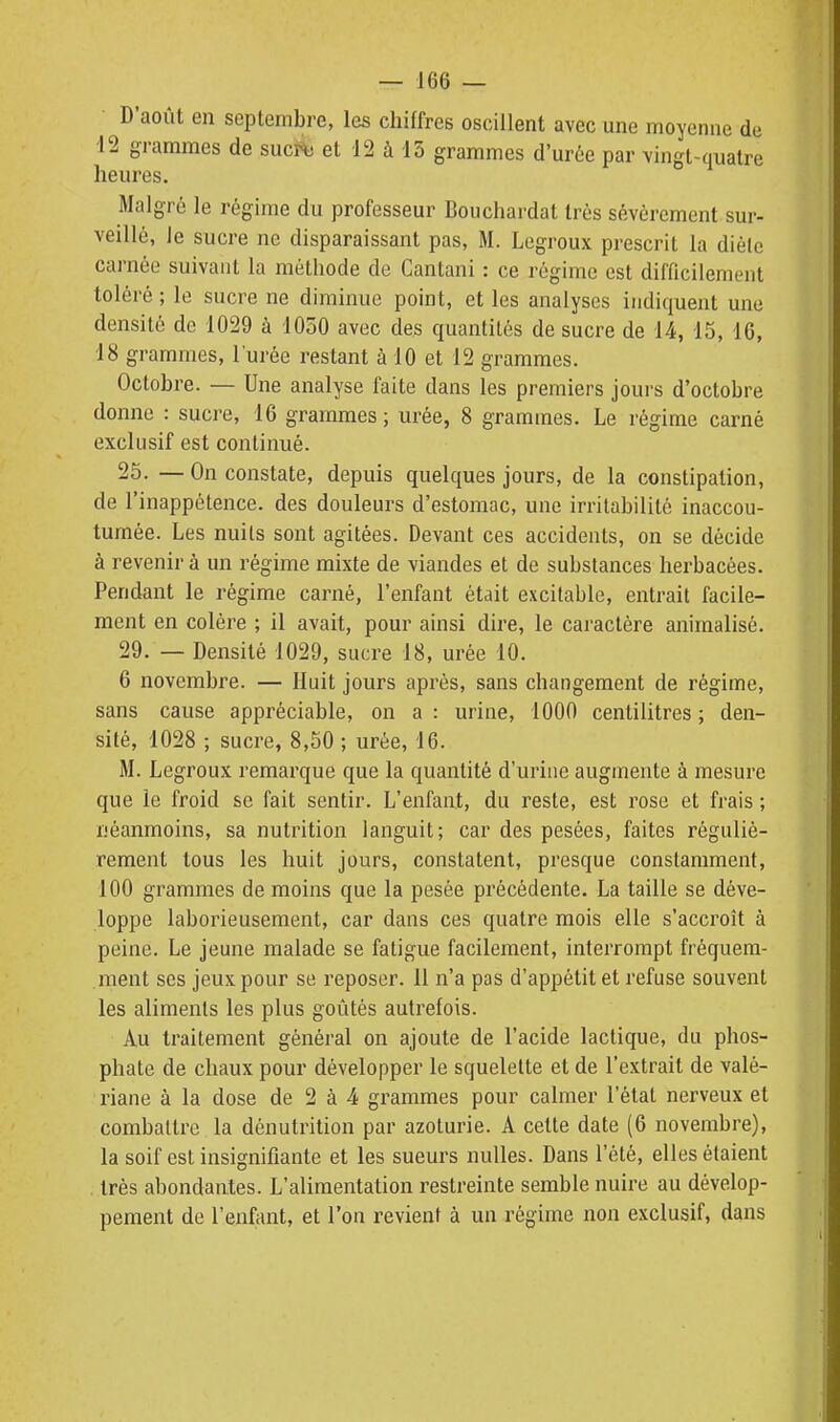 D'août en septembre, les chiffres oscillent avec une moyenne de 12 grammes de sucî^ et 12 à 13 grammes d'ur6e par vingt-quatre heures. Malgré le régime du professeur Bouchardat très sévèrement sur- veillé, ie sucre ne disparaissant pas, M. Legroux prescrit la dièlc carnée suivant la méthode de Canlani : ce régime est difficilement toléré ; le sucre ne diminue point, et les analyses indiquent une densité de 1029 à 1050 avec des quantités de sucre de 14, 15, 16, 18 grammes, l'urée restant à 10 et 12 grammes. Octobre. — Une analyse faite dans les premiers jours d'octobre donne : sucre, 16 grammes; urée, 8 grammes. Le régime carné exclusif est continué. 25. — On constate, depuis quelques jours, de la constipation, de l'inappétence, des douleurs d'estomac, une irritabilité inaccou- tumée. Les nuits sont agitées. Devant ces accidents, on se décide à revenir à un régime mixte de viandes et de substances herbacées. Pendant le régime carné, l'enfant était excitable, entrait facile- ment en colère ; il avait, pour ainsi dire, le caractère animalisé. 29. — Densité 1029, sucre 18, urée 10. 6 novembre. — Huit jours après, sans changement de régime, sans cause appréciable, on a : urine, 1000 centilitres ; den- sité, 1028 ; sucre, 8,50 ; urée, 16. M. Legroux remarque que la quantité d'urine augmente à mesure que ie froid se fait sentir. L'enfant, du reste, est rose et frais ; néanmoins, sa nutrition languit; car des pesées, faites réguliè- rement tous les huit jours, constatent, presque constamment, 100 grammes de moins que la pesée précédente. La taille se déve- loppe laborieusement, car dans ces quatre mois elle s'accroît à peine. Le jeune malade se fatigue facilement, interrompt fréquem- ment SCS jeux pour se reposer. 11 n'a pas d'appétit et refuse souvent les aliments les plus goûtés autrefois. Au traitement général on ajoute de l'acide lactique, du phos- phate de chaux pour développer le squelette et de l'extrait de valé- riane à la dose de 2 à 4 grammes pour calmer l'état nerveux et combattre la dénutrition par azoturie. A cette date (6 novembre), la soif est insignifiante et les sueurs nulles. Dans l'été, elles étaient très abondantes. L'alimentation restreinte semble nuire au dévelop- pement de l'enfant, et l'on revient à un régime non exclusif, dans