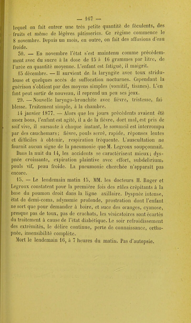 lequel on fait entrer une très petite quantité de féculents, des fruits et môme de légères pâtisseries. Ce régime commence le 8 novembre. Depuis un mois, en outre, on fait des affusions d'eau froide. 50. — En novembre l'état s'est maintenu comme précédem- ment avec du sucre à la dose de 15 à 16 grammes par litre, de l'urée en quantité moyenne. L'enfant est fatigué, il maigrit. 15 décembre. — Il survient de la laryngile avec toux slridu- leuse et quelques accès de suffocation nocturnes. Cependant la guérison s'obtient par des moyens simples (vomitif, tisanes). L'en fant peut sortir de nouveau, il reprend un peu ses jeux. 29. —Nouvelle laryngo-bronchite avec fièvre, tristesse, fai- blesse. Traitement simple, à la chambre. 14 janvier 1877. — Alors que les jours précédents avaient été assez bons, l'enfant est agité, il a de la fièvre, dort mal, est pris de soif vive, il sursaute à chaque instant, le sommeil est interrompu par des cauchemars ; fièvre, pouls serré, rapide, réponses lentes et difficiles à obtenir, respiration fréquente. L'auscultation ne fournit aucun signe de la pneumonie que M. Legroux soupçonnait. Dans la nuit du 14, les accidents se caractérisent mieux; dys- pnée croissante, expiration plaintive avec effort, subdelirium, pouls vif, peau froide. La pneumonie cherchée n'apparaît pas encore. 15. — Le leudemain matin 15, MM. les docteurs H. Roger et Legroux constatent pour la première fois des râles crépitants à la base du poumon droit dans la ligne axillaire. Dyspnée intense, état de demi-coma, adynamie profonde, prostration dont l'enfant ne sort que pour demander à boire, et suce des oranges, cyanose, presque pas de toux, pas de crachats, les vésicatoires sont écartés du traitement à cause de l'état diabétique. Le soir refroidissement des extrémités, le délire continue, perte de connaissance, ortiio- pnée, insensibilité complète.