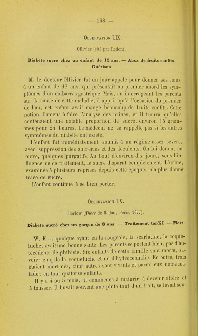 Observation LIX. Ollivier (cité par Redon). Diabète «uoré chez un enfant de 12 ans. — Abus de fruits conilts. . Guérison. M. le docteur OUivier fut un jour appelé pour donner ses soins à un enfant de 12 ans, qui présentait au premier abord les sym- ptômes d'un embarras gastrique. Mais, en interrogeant les parents sur la cause de cette maladie, il apprit qu'à l'occasion du premier de l'an, cet enfant avait mangé beaucoup de fruits confits. Cette notion l'amena à faire l'analyse des urines, et il trouva qu'elles contenaient une notable proportion de sucre, environ 15 gram- mes pour 24 heures. Le médecin ne se rappelle pas si les autres symptômes du diabète ont existé. L'enfant fut immédiatement soumis à un régime assez sévère, avec suppression des sucreries et des féculents. On lui donna, en outre, quelques [purgatifs. Au bout d'environ dix jours, sous l'in- fluence de ce traitement, le sucre disparut complètement. L'urine, examinée à plusieurs reprises depuis cette époque, n'a plus donné trace de sucre. L'enfant continue à se bien porter. Observation LX. Barlow [Thèse de Redon, Paris, 1877). Diabète sucré chez un garçon de 8 ans. — Traitement tardif. — Mort. W. K..., quoique ayant eu la rougeole, la scarlatine, la coque- luche, avait une bonne santé. Les parents se portent bien, pas d'an- técédents de phthisie. Six enfants de cette famille sont morts, sa- voir : cinq de la coqueluche et un d'hydrocéphalie. En outre, trois étaient mort-nés, cinq autres sont vivants et parmi eux noU-e ma- lade; en tout quatorze enfants. Il y a 4 ou 5 mois, il commença à maigrir, à devenir altéré et à tousser. Il buvait souvent une pinte tout d'un trait, se levait sou-