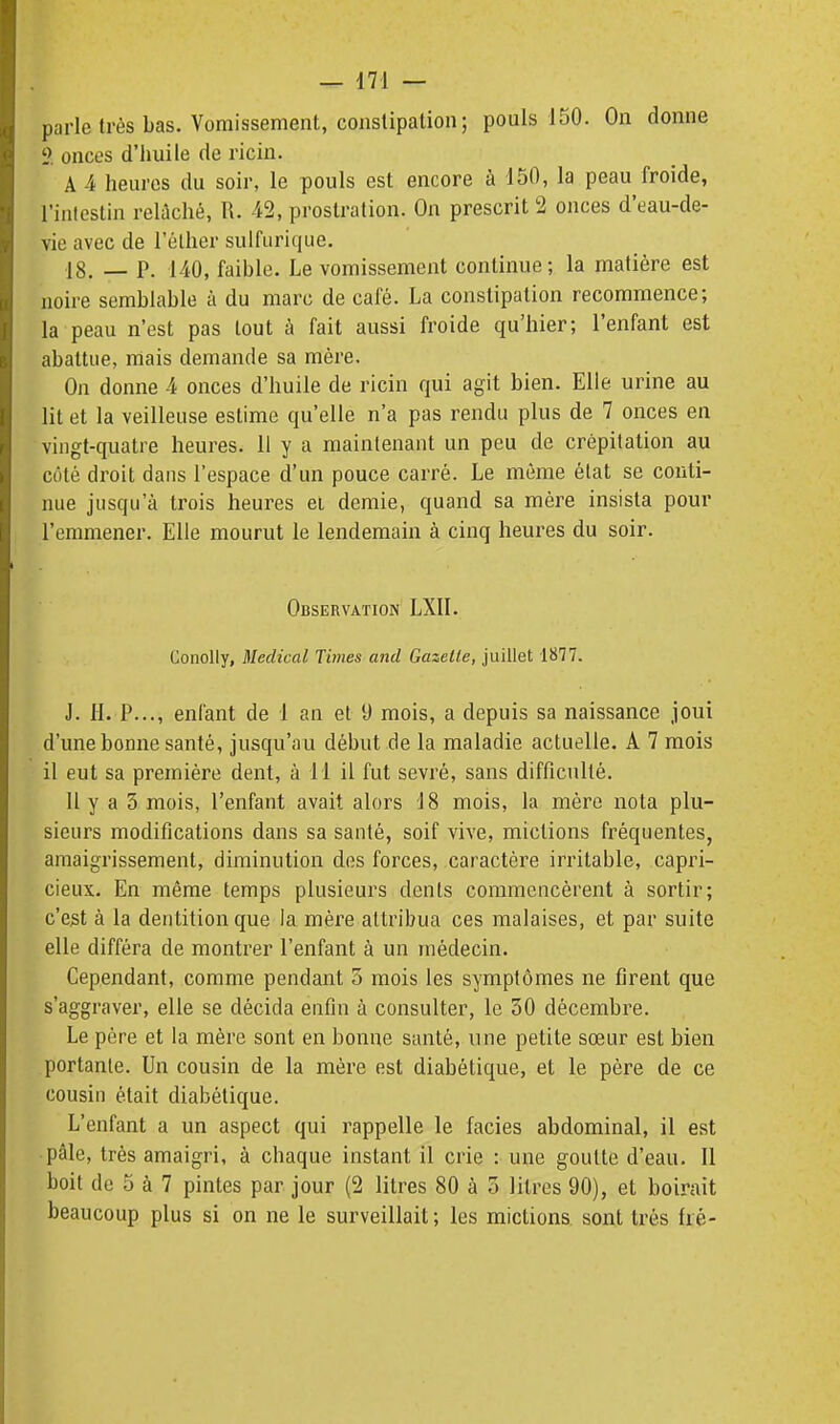 parle très bas. Vomissement, coiislipalion; pouls 150. On donne onces d'huile de ricin. A 4 heures du soir, le pouls est encore à 150, la peau froide, l'intestin relûché, R. 42, prostration. On prescrit 2 onces d'eau-de- vie avec de l'élher sulfiirique. 18. _ P. 140, faible. Le vomissement continue; la matière est noire semblable à du marc de café. La constipation recommence; la peau n'est pas tout à fait aussi froide qu'hier; l'enfant est abattue, mais demande sa mère. On donne 4 onces d'huile de ricin qui agit bien. Elle urine au lit et la veilleuse estime qu'elle n'a pas rendu plus de 7 onces en vingt-quatre heures. 11 y a maintenant un peu de crépitation au coté droit dans l'espace d'un pouce carré. Le même état se conti- nue jusqu'à trois heures et demie, quand sa mère insista pour l'emmener. Elle mourut le lendemain à cinq heures du soir. Observation LXll. Conolly, Médical Times and Gazelle, juillet 1877. J. 11. P..., enfant de 1 an et D mois, a depuis sa naissance joui d'une bonne santé, jusqu'au début de la maladie actuelle. A 7 mois il eut sa première dent, à 11 il fut sevré, sans difficulté. 11 y a 3 mois, l'enfant avait alors 18 mois, la mère nota plu- sieurs modifications dans sa santé, soif vive, mictions fréquentes, amaigrissement, diminution des forces, caractère irritable, capri- cieux. En même temps plusieurs dents commencèrent à sortir; c'est à la dentition que la mère attribua ces malaises, et par suite elle différa de montrer l'enfant à un médecin. Cependant, comme pendant 5 mois les symptômes ne firent que s'aggraver, elle se décida enfin à consulter, le 30 décembre. Le père et la mère sont en bonne santé, une petite sœur est bien portante. Un cousin de la mère est diabétique, et le père de ce cousin était diabétique. L'enfant a un aspect qui rappelle le faciès abdominal, il est pâle, très amaigri, à chaque instant il crie : une goutte d'eau. Il boit de 5 à 7 pintes par jour (2 litres 80 à 3 litres 90), et boirait beaucoup plus si on ne le surveillait ; les mictions sont très fré-