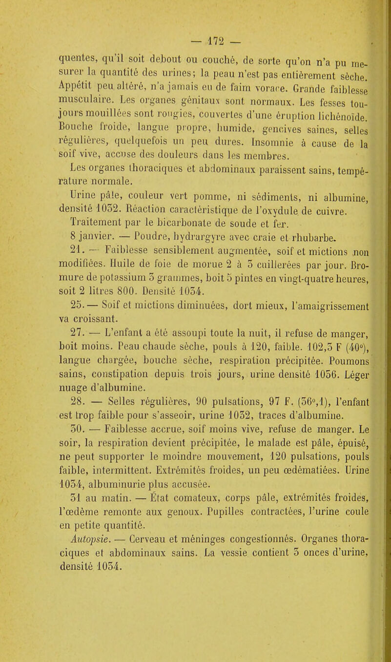 quentes, qu'il soit dehout ou couché, de sorte qu'on n'a pu me- surer la quantité des urines; la peau n'est pas entièrement sèche. Appétit peu altéré, n'a jamais en de faim vorace. Grande faiblesse musculaire. Les organes génitaux sont normaux. Les fesses tou- jours mouillées sont rongies, couvertes d'une éruption lichénoïde. Bouche froide, langue propre, humide, gencives saines, selles réguliéi-es, quelquefois un peu dures. Insomnie à cause de la soif vive, accuse des douleurs dans les membres. Les organes thoraciques et abdominaux paraissent sains, tempé- rature normale. Urine pâle, couleur vert pomme, ni sédiments, ni albumine, densité 1052. Réaction caractéristique de l'oxydulede cuivre. Traitement par le bicarbonate de soude et fer. 8 janvier. — Poudre, hydrargyre avec craie et rhubarbe. 21.- Faiblesse sensiblement augmentée, soif et mictions jion modifiées. Huile de foie de morue 2 à 5 cuillerées par jour. Bro- mure de potassium 5 grammes, boit 5 pintes en vingt-quatre heures, soit 2 litres 800. Densité 1034. 25.— Soif et mictions diminuées, dort mieux, l'amaigrissement va croissant. 27. — L'enfant a été assoupi toute la nuit, il refuse de manger, boit moins. Peau chaude sèche, pouls à 120, faible. 102,5 F (40), langue chargée, bouche sèche, respiration précipitée. Poumons sains, constipation depuis trois jours, urine densité 1056. Léger nuage d'albumine. 28. — Selles régulières, 90 pulsations, 97 F. (56°,1), l'enfant est trop faible pour s'asseoir, urine 1052, traces d'albumine. 50. — Faiblesse accrue, soif moins vive, refuse de manger. Le soir, la respiration devient précipitée, le malade est pâle, épuisé, ne peut supporter le moindre mouvement, 120 pulsations, pouls faible, intermittent. Extrémités froides, un peu œdématiées. Urine 1034, albuminurie plus accusée. 31 au matin. — État comateux, corps pâle, extrémités froides, l'œdème remonte aux genoux. Pupilles contractées, l'urine coule en petite quantité. Autopsie. — Cerveau et méninges congestionnés. Organes thora- ciques et abdominaux sains. La vessie contient 5 onces d'urine, densité 1034.