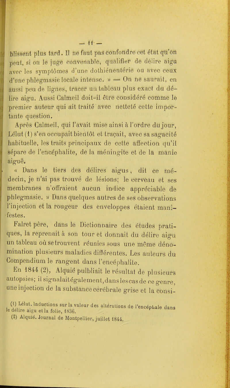 blissent plus tard. Il ne faut pas confondre cet état qu'on peut, si on le juge convenable, qualifier de délire aigu avec les symptômes d'une dothiénentérie ou avec ceux d'une phlegmasie locale intense. » — On ne saurait, en aussi peu de lignes, tracer un tableau plus exact du dé- lire aiiru. Aussi Calmeil doit-il être considéré comme le premier auteur qui ait traité avec netteté cette impor- tante question. Après Calmeil, qui l'avait mise ainsi à l'ordre du jour, Lélut (1) s'en occupait bientôt et traçait, avec sa sagacité habituelle, les traits principaux de cette affection qu'il sépare de l'encéphalite, de la méningite et de la manie aiguë. « Dans le tiers des délires aigus, dit ce mé- decin, je n'ai pas trouvé de lésions; le cerveau et ses membranes n'offraient aucun indice appréciable de phlegmasie. » Dans quelques autres de ses observations l'injection et la rougeur des enveloppes étaient mani- festes. Falretpère, dans le Dictionnaire des études prati- ques, la reprenait à son tour et donnait du délire ai^u un tableau où se trouvent réunies sous une même déno- mination plusieurs maladies différentes. Les auteurs du Gompendium le rangent dans l'encéphalite. En 1844 (2), Alquié pulbliait le résultat de plusieurs autopsies; il signalaitégalement,danslescasde ce genre, une injection de la substance cérébrale grise et la consi- 0)i Lélut. Inductions sur la valeur des altérations de l'encéphale dans le délire aigu et la folie, 1836. (2) Alquié. Journal de Montpellier, juillet 1844.