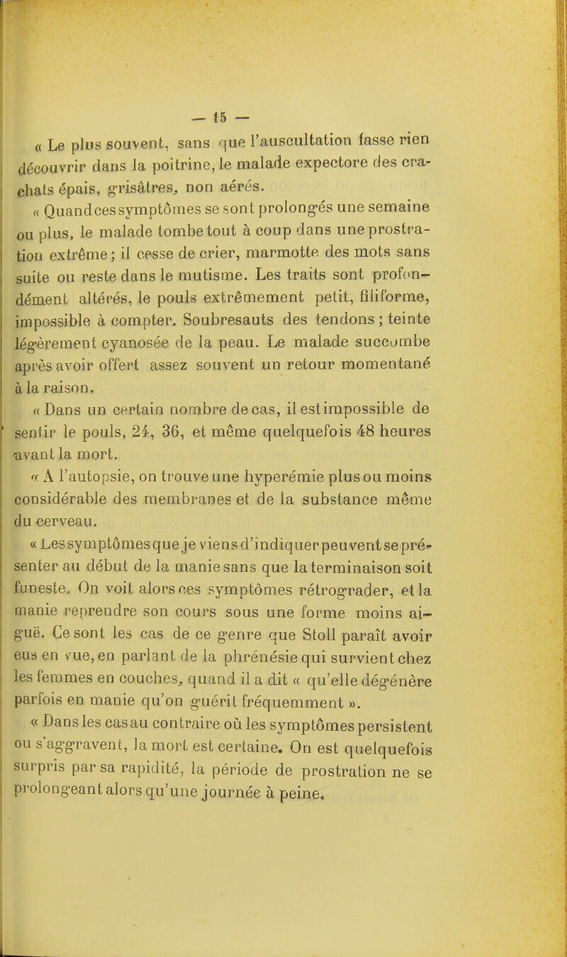 « Le plus souvent, sans que l'auscultation fasse rien découvrir dans la poitrine, le malade expectore des cra- chats épais, grisâtres, non aérés. « Quandcessymptômes se sont prolongés une semaine ou plus, le malade tombe tout à coup dans une prostra- tion extrême ; il cesse de crier, marmotte des mots sans suite ou reste dans le mutisme. Les traits sont profon- dément altérés, le pouls extrêmement petit, filiforme, impossible à compter. Soubresauts des tendons ; teinte légèrement cyanosée de la peau. Le malade succombe après avoir offert assez souvent un retour momentané à la raison. «Dans un certain nombre de cas, il est impossible de sentir le pouls, 2£, 36, et même quelquefois 48 heures /avant la mort. « A l'autopsie, on trouve une hyperémie plus ou moins considérable des membranes et de la substance même du cerveau. « Lessymptômesqueje viensd'indiquerpeuventsepré- senter au début de la manie sans que la terminaison soit funeste. On voit alors ces symptômes rétrograder, et la manie reprendre son cours sous une forme moins ai- guë. Ce sont les cas de ce genre que Stoll paraît avoir eus en vue, en parlant de la phrénésie qui survient chez les femmes en couches, quand il a dit « qu'elle dégénère parfois en manie qu'on guérit fréquemment ». « Dans les cas au contraire où les symptômes persistent ou s'aggravent, la mort est certaine. On est quelquefois surpris par sa rapidité, la période de prostration ne se prolongeant alors qu'une journée à peine.