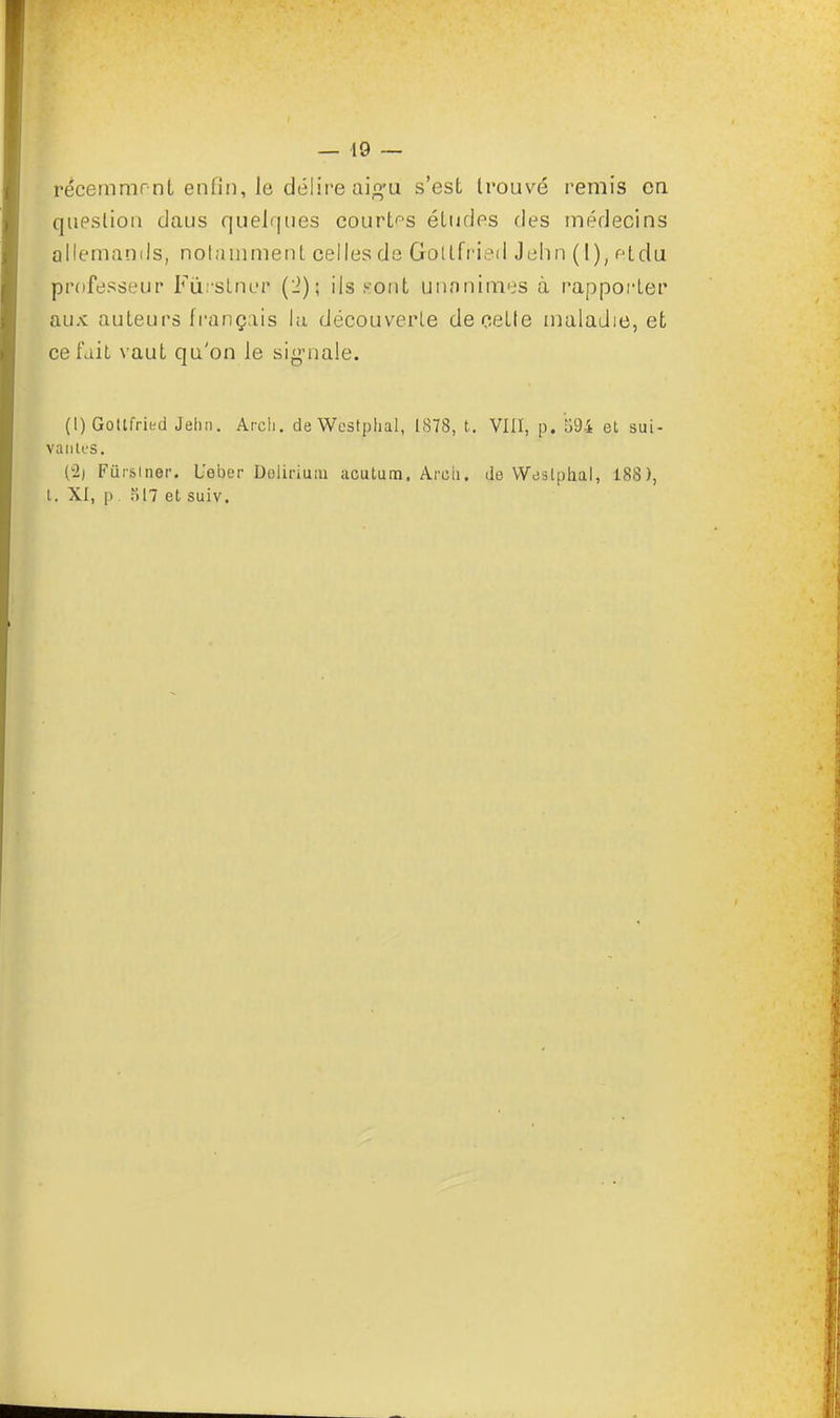 récemmr nt enfin, le délire aigu s'est trouvé remis en Question daus quelques courtes études des médecins allemands, notamment celles de Grollfried Jehn (I), <Hdu professeur Fûrstner (2); ils .sont unanimes à rapporter aux auteurs français lu découverte de cette maladie, et ce fait vaut qu'on le signale. (l)Gottfried Jehn. Arcli. deWcstphal, 1878, t. VIII, p. 594 et sui- vantes. (2j Fûrsiner. Ueber Dolirimu acutum. Arcii. de Weslphal, 188), t. XI, p ol7 et suiv.