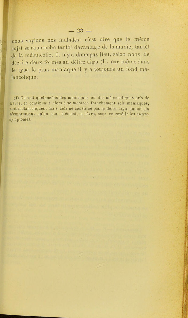 nous voyions nos malades: c'est dire que le même sujpt se rapproche tantôt davantage de la manie, tantôt de la mélancolie. Il n'y a donc pas lieu, selon rions, de décrire deux formes au délire aigu (1), car même dans Je lype le plus maniaque il y a toujours un fond mé- lancolique. (I) Cn voit quelquefois des maniaques ou des mélancoliques pris de fièvre, et continuant alors h se montrer franchement soit maniaques, soit mélancoliques; mais cela ne constitue pas le délre aigu auquel ils n'empruntent qu'un seul élément, la fièvre, sans en revôlir les autres symptômes.