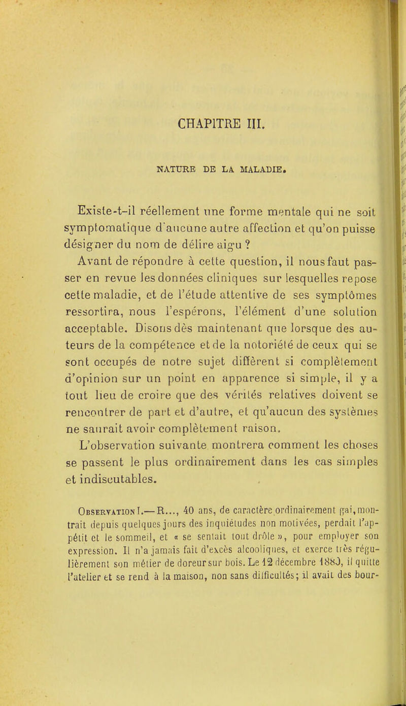 NATURE DE LA MALADIE. Exîste-t-il réellement une forme mentale qui ne soit symptomatique d'aucune autre affection et qu'on puisse désigner du nom de délire aigu ? Avant de répondre à cette question, il nous faut pas- ser en revue Jesdonnées cliniques sur lesquelles repose cette maladie, et de l'étude attentive de ses symptômes ressortira, nous l'espérons, l'élément d'une solution acceptable. Disons dès maintenant que lorsque des au- teurs de la compétence et de la notoriété de ceux qui se sont occupés de notre sujet diffèrent si complètement d'opinion sur un point en apparence si simple, il y a tout lieu de croire que des vérités relatives doivent se rencontrer de part et d'autre, et qu'aucun des systèmes ne saurait avoir complètement raison. L'observation suivante montrera comment les choses se passent le plus ordinairement dans les cas simples et indiscutables. Observation I.—R..., 40 ans, de caractère ordinairement fiai,mon- trait depuis quelques jours des inquiétudes non motivées, perdait l'ap- pétit et le sommeil, et « se sentait, tout drôle», pour employer son expression. Il n'a jamais fait d'excès alcooliques, et exerce très régu- lièrement son métier de doreursur bois. Le 12 décembre 1880, il quitte l'atelier et se rend à la maison, non sans diificultés; il avaiL des bour-