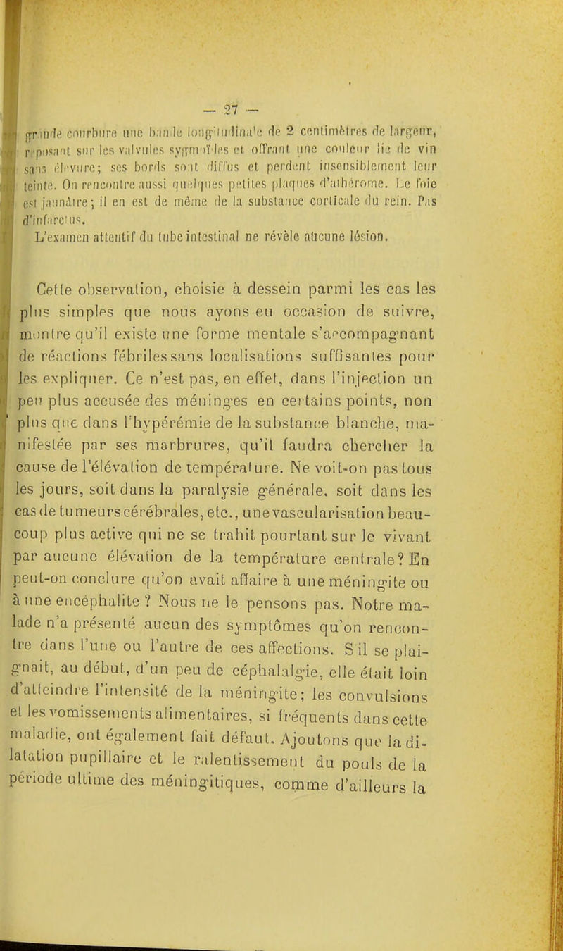 œr.inde courbure une bande loag- ni'lîna'c de 2 centimMres rie largeur, reposant sur les valvules dyffmoï'jfis et offrant, une couleur 'm fie vin san3 éb'vure; ses bords sont diffus et perdent insensiblement leur teinte. On rencontre aussi quelques petites plaques d'athérome. Le foie est jaunâtre-, il en est de môme de la substance corticale du rein. Pas d'infarctus. L'examen attentif du tube intestinal ne révèle aucune lé'ion. Celle observation, choisie à dessein parmi les cas les plus simples que nous ayons eu occasion de suivre, monlre qu'il existe une forme mentale s'a^compagmant de réactions fébriles sans localisations suffisantes pour les expliquer. Ce n'est pas, en effet, dans l'injection un peu plus accusée des méning-es en certains points, non plus que dans l'hypérémie de la substance blanche, ma- nifestée par ses marbrures, qu'il faudra chercher la cause de l'élévalion de température. Ne voit-on pas tous les jours, soit dans la paralysie générale, soit dans les cas de tumeurs cérébrales, etc., unevascularisation beau- coup plus active qui ne se trahit pourtant sur Je vivant par aucune élévation de la température centrale? En peut-on conclure qu'on avait affaire à une méningite ou à une encéphalite ? Nous ne le pensons pas. Notre ma- lade n'a présenté aucun des symptômes qu'on rencon- tre dans l'une ou l'autre de ces affections. S il se plai- gnait, au début, d'un peu de céphalalgie, elle était loin d'atleindre l'intensité de la méningite; les convulsions el les vomissements alimentaires, si fréquents clans cette maladie, ont également fait défaut. Ajoutons que la di- latation pupillaire et le ralentissement du pouls de la période ultime des méningiliques, comme d'ailleurs la