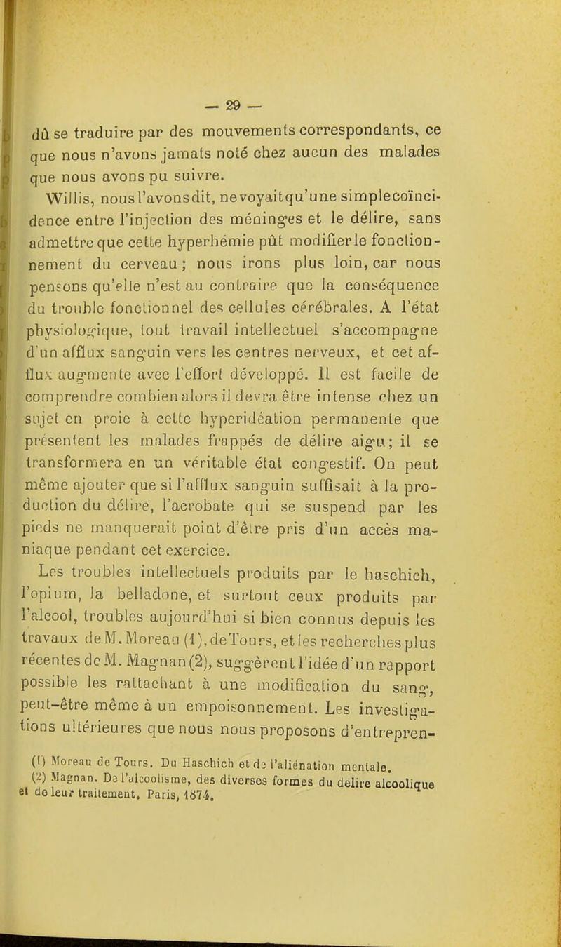 dû se traduire par des mouvements correspondants, ce que nous n'avons jainats noté chez aucun des maiades que nous avons pu suivre. Willis, nousl'avonsdit, nevoyaitqu'une simplecoïnci- dence entre l'injection des méninges et le délire, sans admettre que cette hyperhémie pût modifier le fonction- nement du cerveau ; nous irons plus loin, car nous pensons qu'elle n'est au contraire que Ja conséquence du trouble fonctionnel des cellules cérébrales. A l'état physiologique, tout travail intellectuel s'accompagne d'un afflux sang'uin vers les centres nerveux, et cet af- flux augmente avec l'effort développé. 11 est facile de comprendre combien alors il devra être intense chez un sujet en proie à cette hyperidéation permanente que présentent les malades frappés de délire aigu; il se transformera en un véritable état congestif. On peut même ajouter que si l'afflux sanguin suffisait à la pro- duction du délire, l'acrobate qui se suspend par les pieds ne manquerait point d'être pris d'un accès ma- niaque pendant cet exercice. Les troubles intellectuels produits par le haschich, l'opium, la belladone, et surtout ceux produits par l'alcool, troubles aujourd'hui si bien connus depuis les travaux deM.Moreau (1), de Tours, et les recherches plus récentesdeM.Magnan(2), suggèrent l'idée d'un rapport possible les rattachant à une modification du sang, peut-être même à un empoisonnement. Les investiga- tions ultérieures que nous nous proposons d'entrepren- (!) Moreau de Tours. Du Haschich et de l'aliénation mentale. (2) Magnan. Da l'alcoolisme, des diverses formes du délire alcoolique et do leur traitement. Paris, 1874.