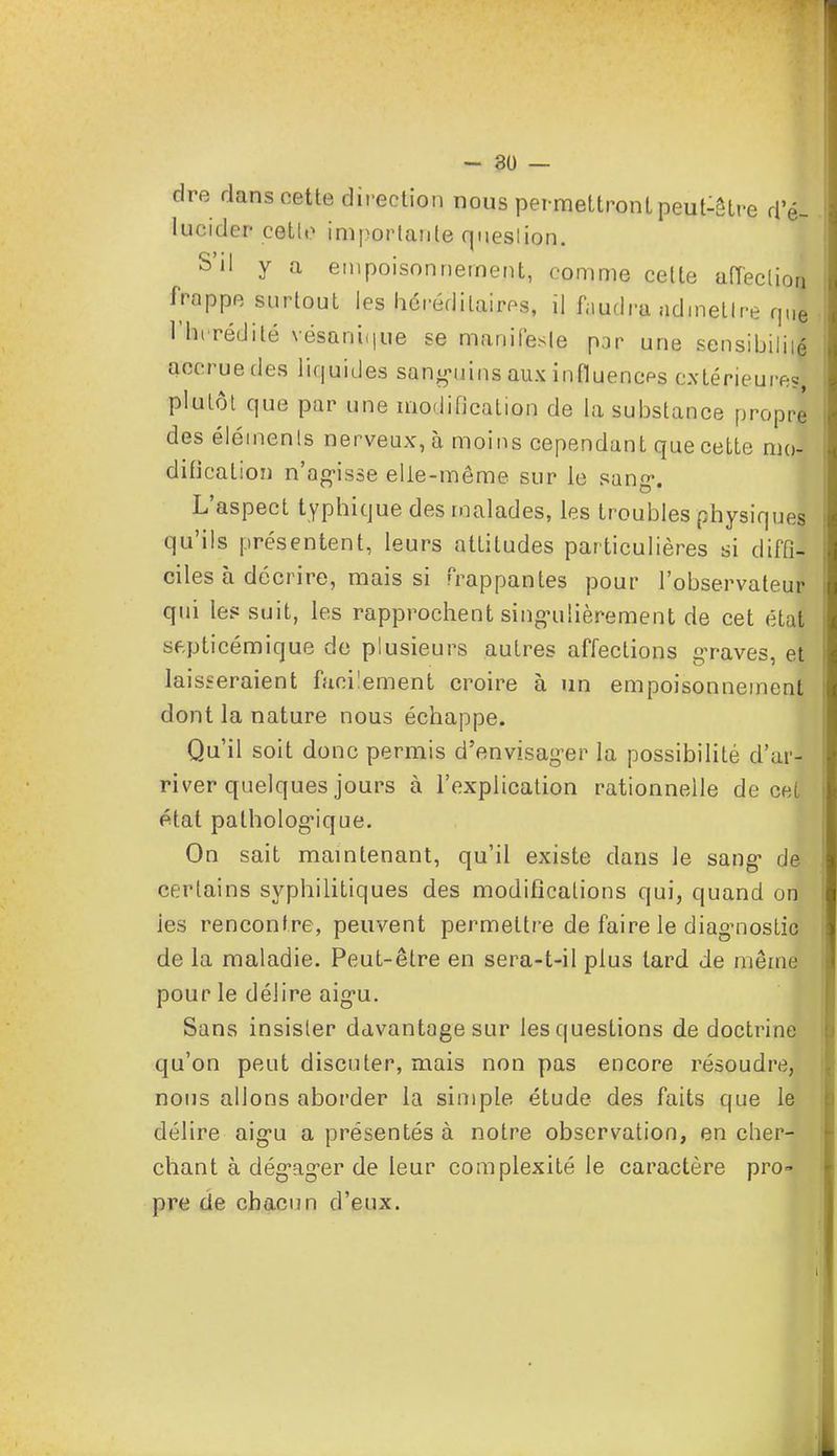 dre dans cette direction nous permettront peut-être d'é- lucider cetle importante question. S'il y a empoisonnement, comme cette affection frappe surtout les héréditaires, il faudra admettre qJ Hérédité vésaniijue se manifeste par une sensibilité accrue des liquides sanguins aux influences extérieures, plutôt que par une modification de la substance propre des élémenls nerveux, à moins cependant que cette mo- dification n'agisse elle-même sur le sang-. L'aspect typhique des malades, les troubles physiques qu'ils présentent, leurs attitudes particulières si diffi- ciles à décrire, mais si frappantes pour l'observateur qui les suit, les rapprochent singulièrement de cet état septicémique de plusieurs autres affections graves, et laisseraient facilement croire à un empoisonnement dont la nature nous échappe. Qu'il soit donc permis d'envisager la possibilité d'ar- river quelques jours à l'explication rationnelle de cet état pathologique. On sait maintenant, qu'il existe dans Je sang de certains syphilitiques des modifications qui, quand onlH ies rencontre, peuvent permettre de faire le diagnostic de la maladie. Peut-être en sera-t-il plus tard de même pour le délire aigu. Sans insister davantage sur les questions de doctrine qu'on peut discuter, mais non pas encore résoudre, nous allons aborder la simple étude des faits que le délire aigu a présentés à notre observation, en cher- chant à dégager de leur complexité le caractère pro- pre de chacun d'eux.