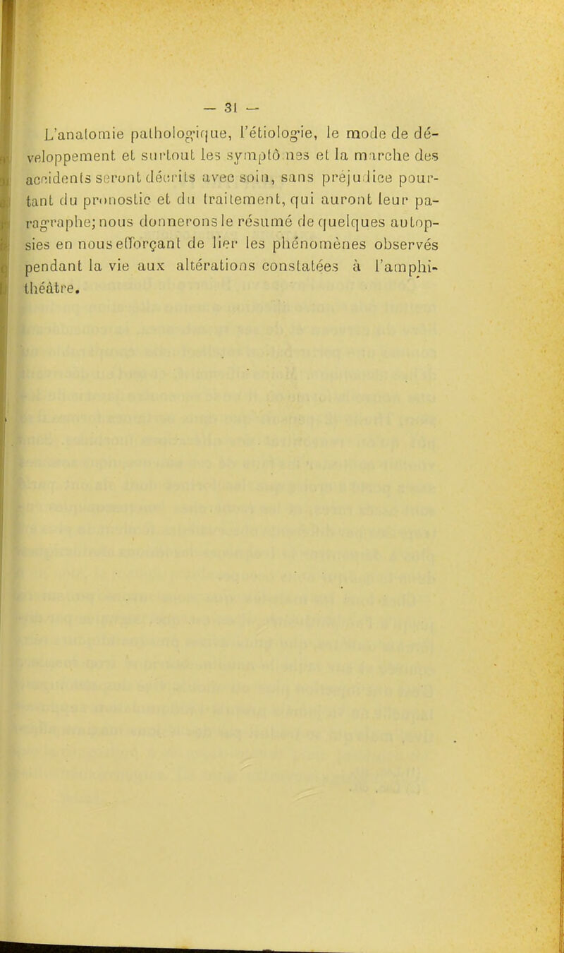 L'anatomie pathologique, l'étiolog*ie, le mode de dé- veloppement et surtout les symptômes et la marche des accidents seront décrits avec soin, sans préjudice pour- tant du pronostic et du traitement, qui auront leur pa- ragraphe; nous donnerons le résumé de quelques autop- sies en nous efforçant de lier les phénomènes observés pendant la vie aux altérations constatées à l'amphi- théâtre.