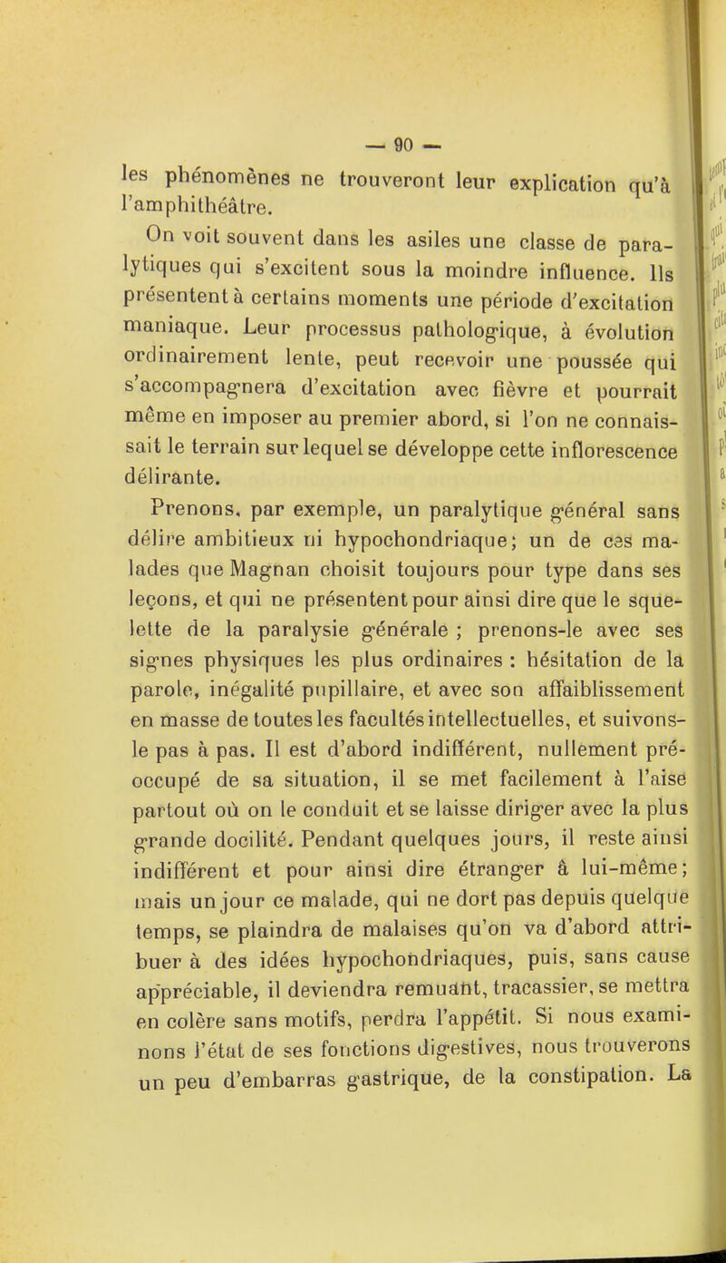 les phénomènes ne trouveront leur explication qu'à l'amphithéâtre. Un voit souvent dans les asiles une classe de para- lytiques qui s'excitent sous la moindre influence. Ils présentent à certains moments une période d'excitation maniaque. Leur processus pathologique, à évolution ordinairement lente, peut recevoir une poussée qui s'accompagnera d'excitation avec fièvre et pourrait même en imposer au premier abord, si l'on ne connais- sait le terrain sur lequel se développe cette inflorescence délirante. Prenons, par exemple, un paralytique général sans délire ambitieux ni hypochondriaque ; un de ces ma- lades que Magnan choisit toujours pour type dans ses leçons, et qui ne présentent pour ainsi dire que le sque- lette de la paralysie générale ; prenons-le avec ses signes physiques les plus ordinaires : hésitation de la parole, inégalité pupillaire, et avec son affaiblissement en masse de toutes les facultés intellectuelles, et suivons- le pas à pas. Il est d'abord indifférent, nullement pré- occupé de sa situation, il se met facilement à l'aise partout où on le conduit et se laisse diriger avec la plus grande docilité. Pendant quelques jours, il reste ainsi indifférent et pour ainsi dire étranger â lui-même; mais un jour ce malade, qui ne dort pas depuis quelque temps, se plaindra de malaises qu'on va d'abord attri- buer à des idées hypochondriaques, puis, sans cause appréciable, il deviendra remuant, tracassier, se mettra en colère sans motifs, perdra l'appétit. Si nous exami- nons l'état de ses fonctions digestives, nous trouverons un peu d'embarras gastrique, de la constipation. La