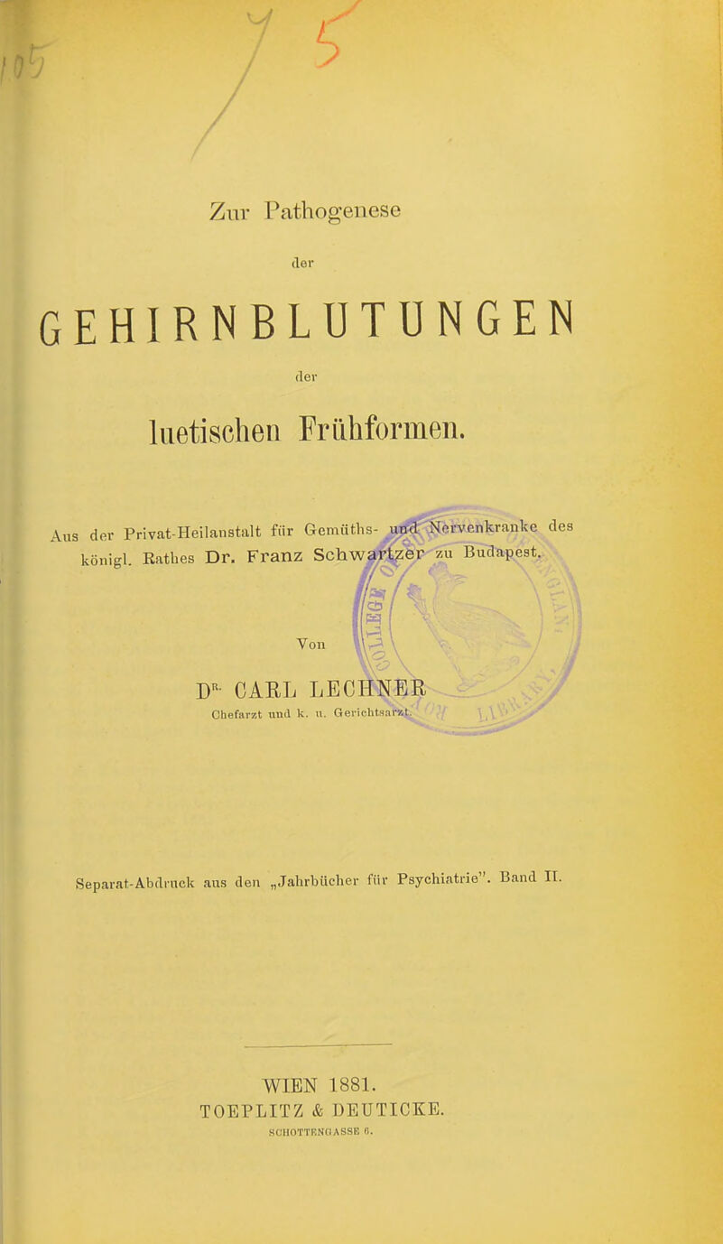 Zur Pathogenese der GEHIRNBLUTUNGEN der luetischen Frühformen. Aus der Privat-Heilanstalt für Gemü königl. Ratlies Dr. Franz Schw. Von iBsijBnkranke des udapeat. CAEL LECHNER Chefarzt und k. u. Geiichtsaral. Separat-Abdrnck aus den „Jahrbücher für Psychiatrie. Band IT. WIEN 1881. TOEPLITZ & ÜEUTICKE.