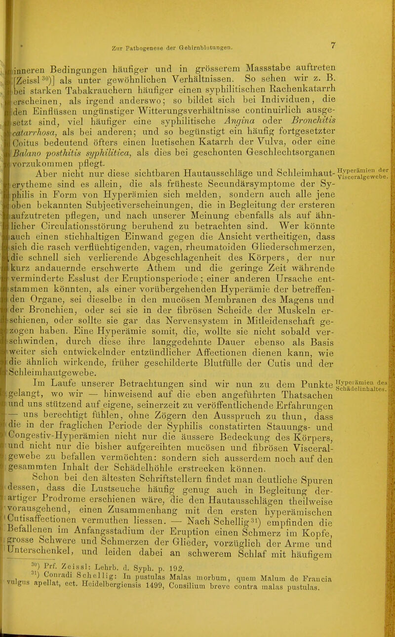 -inneren Bedingungen häufiger und in grösserem Massstabe auftreten rZeissP)] als unter gewöhnlichen Verhältnissen. So sehen wir z. B. bei starken Tabakrauchern häufiger einen syphilitischen Rachenkatarrh erscheinen, als irgend anderswo; so bildet sich bei Individuen, die den Einflüssen ungünstiger Witterungsverhältnisse continuirlich ausge- setzt sind, viel häufiger eine syphilitische Angina oder Bronchitis catarrhosa, als bei anderen; und so begünstigt ein häufig fortgesetzter Coitus bedeutend öfters einen luetischen Katarrh der Vulva, oder eine Balano posthitis syphilitica, als dies bei geschonten Geschlechtsorganen vorzukommen pflegt. Aber nicht nur diese sichtbaren Hautausschläge und Schleimhaut- yi^ce'rai'gewebe' erytheme sind es allein, die als früheste Secundärsymptome der Sy- philis in Form von Hyperämien sich melden, sondern auch alle jene oben bekannten Subjectiverscheinungen, die in Begleitung der ersteren aufzutreten pflegen, und nach unserer Meinung ebenfalls als auf ähn- licher Circulationsstörung beruhend zu betrachten sind. Wer könnte auch einen stichhaltigen Einwand gegen die Ansicht vertheitigen, dass sich die rasch verflüchtigenden, vagen, rheumatoiden Gliederschmerzen, die schnell sich verlierende Abgeschlagenheit des Körpers, der nur kurz andauernde erschwerte Athem und die geringe Zeit währende verminderte Esslust der Erixptionsperiode; einer anderen Ursache ent- stammen könnten, als einer vorübergehenden Hyperämie der betreffen- den Organe, sei dieselbe in den mucösen Membranen des Magens und der Bronchien, oder sei sie in der fibrösen Scheide der Muskeln er- schienen, oder sollte sie gar das Nervensystem in Mitleidenschaft ge- zogen haben. Eine Hyperämie somit, die, wollte sie nicht sobald ver- schwinden, durch diese ihre langgedehnte Dauer ebenso als Basis weiter sich entwickelnder entzündlicher Aflfectionen dienen kann, wie ie ähnlich wirkende, früher geschilderte Blutfülle der Cutis und dei- Schleimhautgewebe. Im Laufe unserer Betrachtungen sind wir nun zu dem Punkte sc^hädeiTn'rite^ gelangt, wo Avir — hinweisend auf die eben angeführten Thatsachen und uns stützend auf eigene, seinerzeit zu veröffentlichende Erfahrungen — uns berechtigt fühlen, ohne Zögern den Ausspruch zu thun, dass die in der fraglichen Periode der Syphilis constatirten Stauungs- und Congestiv-Hyperämien nicht nur die äussere Bedeckung des Körpers, und nicht nur die bisher aufgereihten mucösen und fibrösen Visceral- gewebe zu befallen vermöchten: sondern sich ausserdem noch auf den gesamraten Inhalt der Schädelhöhle erstrecken können. Schon bei den ältesten Schriftstellern findet man deutliche Spuren essen, dass die Lustseuche häufig genug auch in Begleitung der- artiger Prodrome erschienen wäre, die den Hautausschlägen theilweise vorausgehend, einen Zusammenhang mit den ersten hyperämischen •Lutisaffectionen vermuthen Hessen. — Nach Schellig»i) empfinden die Befallenen im Anfangsstadium der Eruption einen Schmerz im Kopfe, .grosse Schwere und Schmerzen der Glieder, vorzüglich der Arme und 'Unterschenkel, und leiden dabei an schwerem Schlaf mit häufigem 3) Prf. Zeissl: Lehrb. d. Sypli. p. 192. vi,l^„«^l^ pustulas Ma]a.s inorbum, quem M.ilum de Francia vuigus apellat, ect. Hcidelbergionais 1499, Consüium breve contra malas pustulas.