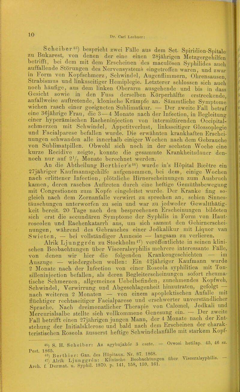 nr. Oarl Lodiner: Scheiber >■>) bespricht zwei Fälle aus dem Set. Spiridion-Spitale 7Ai Bukarest, von denen der eine einen 28jährigen MetzgergehiHen betrifft, bei dem mit dem Erscheinen des maculösen Syphilides auch auffallende Störungen des Nervensystems eingetroffen waren, und zwar in Form von Kopfschmerz, Schwindel, Augenflimmern, Ohrensausen Strabismus und linksseitiger Hemiplegie. Letzterer schlössen sich auch noch häufige, aus dem linken Oberarm ausgehende und bis in dass Gesicht _ sowie in den Fuss derselben Körperhälfte erstreckende, anfallweise auftretende, klonische Krämpfe an. Sämmtliche Symptome wichen rasch einer geeigneten Sublimatkur, — Der zweite Fall betraf eine 36jährige Frau, die 3 — 4 Monate nach der Infection, in Begleitung einer hyperämischen Racheninjection von intermittirenden Occipital- schmerzen mit Schwindel, Äppetitverlust, linksseitiger Glossoplegie und Facialparese befallen wurde. Die erwähnten krankhaften Erschei- nungen schwanden alle innerhalb einiger Wochen nach dem Gebrauche von Sublimatpillen. Obwohl sich noch in der sechsten Woche eine kurze Recidive zeigte, konnte die gesammte Krankheitsdauer den- noch nur auf 2'/) Monate berechnet werden. An die Abtheilung Berthier's') wurde in's Höpital Bicetre ein 27jähriger Kaufmannsgehilfe aufgenommen, bei dem, einige Wochen nach erlittener Infection, plötzliche Hirnerscheinungen zum Ausbruch kamen, deren rasches Auftreten durch eine heftige Gemüthsbewegung mit Congestionen zum Kopfe eingeleitet wurde. Der Kranke fing so- gleich nach dem Zornanfalle verwirrt zu sprechen an, schien Sinnes- täuschungen unterworfen zu sein und war zu jedweder Gewaltthätig- keit bereit. 20 Tage nach den besprochenen Erscheinungen bildeten sich erst die secundären Symptome der Syphilis in Form von Haut- roseolen und Rachenkatarrh aus, um sich sammt den Gehirnerschei- nungen, während des Gebrauches einer Jodkalikur mit Liquor van Swieten, — bei vollständiger Amnesie — langsam zu verlieren. Alrik Ljunggrön zu StockholmveröffentHchte in seinen kUni- schen Beobachtungen über Visceralsyphilis mehrere interessante Fälle, von denen wir hier die folgenden Krankengeschichten — im Auszuge — wiedergeben wollen: Ein 42jähriger Kaufmann wurde 2 Monate nach der Infection von einer Roseola syphilitica mit Ton- silleninjection befallen, als deren Begleiterscheinungen sofort rheuma- tische Schmerzen, allgemeines Uebelbefinden, zunehmendes Kopfweh, Schwindel, Verwirrung und Abgeschlagenheit hinzutraten, gefolgt -- nach weiteren 2 Monaten — von einem apoplektischen Anfalle mit flüchtiger rechtsseitiger Facialparese und erschwerter unverständUcher Sprache. Nach dreimonatlicher Therapie von Calomel, Jodkali und Mercurialsalbe stellte sich vollkommene Genesung ein. — Der zweite Fall betrifft einen 27iährigen jungen Mann, der 4 Monate nach der Ent- stehung der Initialsklerose und bald nach dem Erscheinen der charak- teristischen Roseola äusserst heftige Schwindelanfälle mit starkem Kopt- «) S. H. Scheiber: Az agybujakör 3 e.sete. - Oi'TOsi hetilap. d5, 46 sz. Pest. 1865. 46) Berthier: Gaz. des Hopitaux. Nr. 87. 186.S. ) Alrik Ljungoren: Klinische Beobachtuiigeu über Visceralsyphilis. — Arch. f. Dermat. u. Syphil. 1870. p. 141, 158, 159, 161.