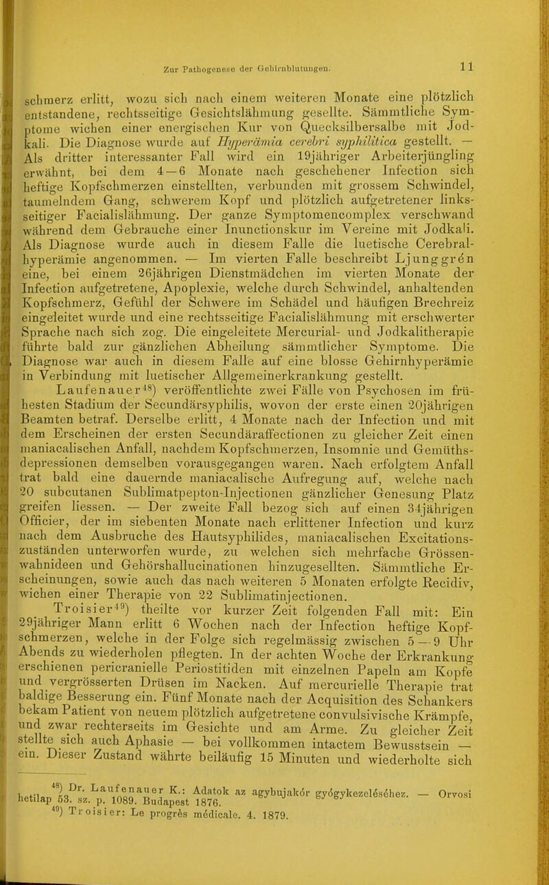 schmerz erlitt, wozu sich nach einem weiteren Monate eine plötzlich entstandene, rechtsseitige Gesichtslähmung gesellte. Sämmtliche Sym- ptome wichen einer energischen Kur von Quecksilbersalbe mit Jod- kali. Die Diagnose wurde auf Hyperämia cerehri syphilitica gestellt. — Als dritter interessanter Fall wird ein 19jähriger Arbeiterjüngling erwähnt, bei dem 4 — 6 Monate nach geschehener Infection sich heftige Kopfschmerzen einstellten, verbunden mit grossem Schwindel, taumelndem Gang, schwerem Kopf und plötzlich aufgetretener links- seitiger Facialislähmung. Der ganze Symptomencomplex verschwand während dem Gebrauche einer Inunctionskur im Vereine mit Jodkali. Als Diagnose wurde auch in diesem Falle die luetische Cerebral- hyperämie angenommen. — Im vierten Falle beschreibt Ljunggrön eine, bei einem 26jährigen Dienstmädchen im vierten Monate der Infection aufgetretene, Apoplexie, welche durch Schwindel, anhaltenden Kopfschmerz, Gefühl der Schwere im Schädel und häufigen Brechreiz eingeleitet wurde und eine rechtsseitige Facialislähmung mit erschwerter Sprache nach sich zog. Die eingeleitete Mercurial- und Jodkalitherapie führte bald zur gänzlichen Abheilung sämmtlicher Symptome. Die Diagnose war auch in diesem Falle auf eine blosse Gehirnhyperämie in Verbindung mit luetischer Allgemeinerkrankung gestellt. Laufenauer-18) veröffentlichte zwei Fälle von Psychosen im frü- hesten Stadium der Secundärsyphilis, wovon der erste einen 20jährigen Beamten betraf. Derselbe erlitt, 4 Monate nach der Infection und mit dem Erscheinen der ersten Secundäraffectionen zu gleicher Zeit einen maniacalischen Anfall, nachdem Kopfschmerzen, Insomnie und Gemüths- depressionen demselben vorausgegangen waren. Nach ei-folgtem Anfall trat bald eine dauernde maniacalische Aufregung auf, welche nach 20 subcutanen Sublimatpepton-Injectionen gänzlicher Genesung Platz greifen Hessen. — Der zweite Fall bezog sich auf einen 34jährigen Officier, der im siebenten Monate nach erlittener Infection und kurz nach dem Ausbruche des Hautsyphilides, maniacalischen Excitations- zuständen unterworfen wurde, zu welchen sich mehrfache Grössen- wahnideen und Gehörshallucinationen hinzugesellten. Sämmtlicbe Er- scheinungen, sowie auch das nach weiteren 5 Monaten erfolgte Recidiv, wichen einer Therapie von 22 Sublimatinjectionen, Troisier-') theilte vor kurzer Zeit folgenden Fall mit: Ein 29jähriger Mann erlitt 6 Wochen nach der Infection heftige Kopf- schmerzen, welche in der Folge sich regelmässig zwischen 5 — 9 Uhr Abends zu wiederholen pflegten. In der achten Woche der Erkrankung erschienen pericranielle Periostitiden mit einzelnen Papeln am Kopfe und vergrösserten Drüsen im Nacken. Auf mercurielle Therapie trat baldige Besserung ein. Fünf Monate nacb der Acquisition des Schankers bekam Patient von neuem plötzlich aufgetretene convulsivische Krämpfe und zwar rechterseits im Gesichte und am Arme. Zu gleicher Zeit stellte sich auch Aphasie — bei vollkommen intactem Bewusstsein — ein. Dieser Zustand währte beiläufig 15 Minuten und wiederholte sieb hetilAn'fi^^L'^^VnQoT? ^'^^''^ agybujakör gy6gykezel^s6hez. - Orvosi hetilap 53. sz. p. 1089. Budapest 1876. Troisier: Le progrös mödicale. 4. 1879.