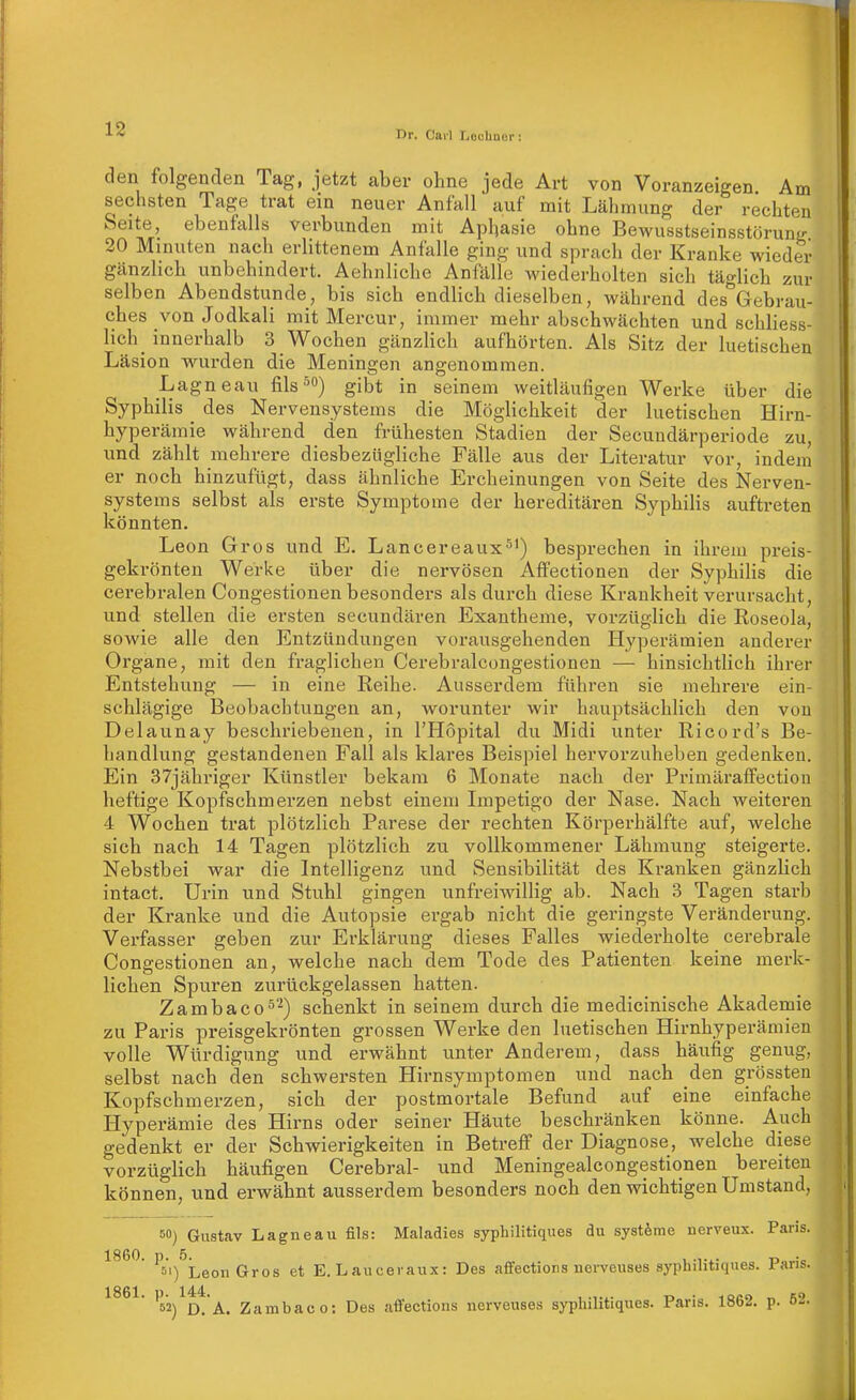 den folgenden Tag, jetzt aber ohne jede Art von Voranzeigen Am sechsten Tage trat ein neuer Anfall auf mit Lähmung der rechten Seite, ebenfalls verbunden mit Aphasie ohne Bewusstseinsstörung 20 Minuten nach erlittenem Anfalle ging und sprach der Kranke wieder gänzlich unbehindert. Aehnliche Anfälle wiederholten sich täglich zur selben Abendstunde, bis sich endlich dieselben, während des Gebrau- ches von Jodkali mit Mercur, immer mehr abschwächten und schliess- lich _ innerhalb 3 Wochen gänzlich aufhörten. Als Sitz der luetischen Läsion wurden die Meningen angenommen. Lagneau fils^) gibt in seinem weitläufigen Werke über die Syphilis des Nervensystems die Möglichkeit der luetischen Hirn- hyperämie während den frühesten Stadien der Secundärperiode zu, und zählt mehrere diesbezügliche Fälle aus der Literatur vor, indem er noch hinzufügt, dass ähnliche Ercheinungen von Seite des Nerven- systems selbst als erste Symptome der hereditären Syphilis auftreten könnten. Leon Gros und E. Lancereaux^^) besprechen in ihrem preis- gekrönten Werke über die nervösen Affectionen der Syphilis die cerebralen Congestionen besonders als durch diese Krankheit verursacht, und stellen die ersten secundären Exantheme, vorzüglich die Roseola, sowie alle den Entzündungen vorausgehenden Hyperämien anderer Organe, mit den fraglichen Cerebralcongestionen — hinsichtlich ihrer Entstehung — in eine Reihe. Ausserdem führen sie mehrere ein- schlägige Beobachtungen an, worunter wir hauptsächlich den von Delaunay beschriebenen, in l'Hopital du Midi unter Ricord's Be- handlung gestandenen Fall als klares Beispiel hervorzuheben gedenken. Ein 37jähriger Künstler bekam 6 Monate nach der Primäraffection heftige Kopfschmerzen nebst einem Impetigo der Nase. Nach weiteren 4 Wochen trat plötzlich Parese der rechten Körperhälfte auf, welche sich nach 14 Tagen plötzlich zu vollkommener Lähmung steigerte. Nebstbei war die Intelligenz und Sensibilität des Kranken gänzlich intact. Urin und Stuhl gingen unfreiwillig ab. Nach 3 Tagen starb der Kranke und die Autopsie ergab nicht die geringste Veränderung. Verfasser geben zur Erklärung dieses Falles wiederholte cerebrale Congestionen an, welche nach dem Tode des Patienten keine merk- lichen Spuren zurückgelassen hatten. Zambaco^^) schenkt in seinem durch die medicinische Akademie zu Paris preisgekrönten grossen Werke den luetischen Hirnhyperämien volle Würdigung und. erwähnt unter Anderem, dass häufig genug, selbst nach den schwersten Hirnsymptomen und nach den grössten Kopfschmerzen, sich der postmortale Befund auf eine einfache Hyperämie des Hirns oder seiner Häute beschränken könne. Auch gedenkt er der Schwierigkeiten in Betreff der Diagnose, welche diese vorzüglich häufigen Cerebral- und Meningealcongestionen bereiten können, und erwähnt ausserdem besonders noch den wichtigen Umstand, 50) Gustav Lagneau fils: Maladies syphilitiques du systöme ncrveu.x. Paris. 1860. Pj'i^^^g^jj E. Laucerau.x: Des afifectioris nerveuses syphilitiques. Paris. 1861. p. 144. , „ . ^acn ^ HO 52) D. A. Zambaco: Des afFections nerveuses syphilitiques. rans. lötxs. p. o-