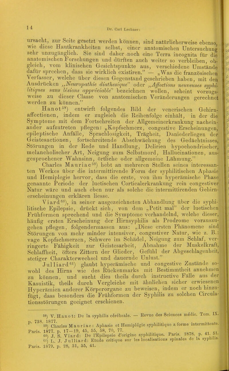 Dr. Carl TjCchncr: ursacht, zur Seite gesetzt werden können, sind natürlicherweise ebenso wie diese Hautkrankheiten selbst, einer anatomischen Untersuchung sehr unzugänglich. Sie sind daher .noch eine Terra incognita für die anatomischen Forschungen und dürften auch weiter so verbleiben, ob- gleich, vom klinischen Gesichtspunkte aus, verschiedene Umstände dafür sprechen, dass sie wirklich existiren, — „Was die französischen Verfasser, Avelche über diesen Gegenstand geschrieben haben, mit den Ausdrücken „Neuropatlde diathesique oder „Affections neuveuses sypM- Utiques sans Usions appuiciahle bezeichnen wollen, scheint vorzugs- Aveise zu dieser Classe von anatomischen Veränderungen gerechnet werden zu können. Hanot^ä) entwirft folgendes Bild der venerischen Gehirn- affectionen, indem er zugleich die Reihenfolge einhält, in der die Symptome mit dem Fortschreiten der Allgemeiaerkrankung nachein- ander aufzutreten pflegen: „Kopfschmerz, congestive Erscheinungen, epileptische Anfälle, Sprachlosigkeit, Trägheit, Daniederliegen der Geistesactionen, fortschreitende Abschwächung des Gedächtnisses, Störungen in der Rede und Handlung, Delirien hypochondrischer, melancholischer Art, Neigung zum Selbstmord, Hallucinationen, aus-r gesprochener Wahnsinn, örtliche oder allgemeine Lähmung. Charles Mauriac''^) hebt an mehreren Stellen seines interessan- ten Werkes über die intermittirende Form der syphilitischen Aphasie und Hemiplegie hervor, dass die erste, von ihm hyperämische Phase genannte Periode der luetischen Corticalerkrankung rein congestiver Natur wäre und auch eben nur als solche die intermittirenden Gehirn- erscheinungen erklären Hesse. Viard^), in seiner ausgezeichneten Abhandlung über die syphi- litische Epilepsie, drückt sich, von dem „Petit mal der luetischen Frühformen sprechend und die Symptome verhandelnd, welche dieser, häufig ersten Erscheinung der Hirnsyphilis als Prodrome vorauszu- gehen pflegen, folgendermassen aus: „Diese ersten Phänomene sind Störungen von mehr minder intensiver, congestiver Natur, wie z. B.: vage Kopfschmerzen, Schwere im Schädel, Neigung zum Schlaf, ver- ringerte Fähigkeit zur Geistesarbeit, Abnahme der Muskelkraft, Schlaffheit, öfters Zittern der Glieder, Gefühl der Abgeschlagenheit, stetiger Charakterwechsel und dauernde Unlust. Julliard') glaubt hyperämische und congestive Zustände so- wohl des Hirns wie des Rückenmarks mit Bestimmtheit annehmen zu können, und sucht dies theils durch instructive Fälle aus der Kasuistik, theils durch Vergleiche mit ähnlichen sicher erwiesenen Hyperämien anderer Körperorgane zu beweisen, indem er noch hinzu- fügt, dass besonders die Frühformen der Syphilis zu solchen Circula- tionsstörungen geeignet erschienen. 68) V. Hanot: De la syphilis cör^biale. — Revue des Sciences m6dic. Tom. IX. ü 73S 1877 59) Charles Mau ri ac : Aphasie et Hemiplegie syphilitique a forme intermittente. Pari.s. 1877. p. 17-19, 45, 55, 58, 70, 77. . CO) J S Viard: De l'Epilepsie d'origme syphilitique. Paris. 1878. p. *l- o/' ß') L. J. Jnlliard: Etüde critique sur las localisations spinales de la syplnlis. Paris. 1879.' p. 28, 31, 35, 41.