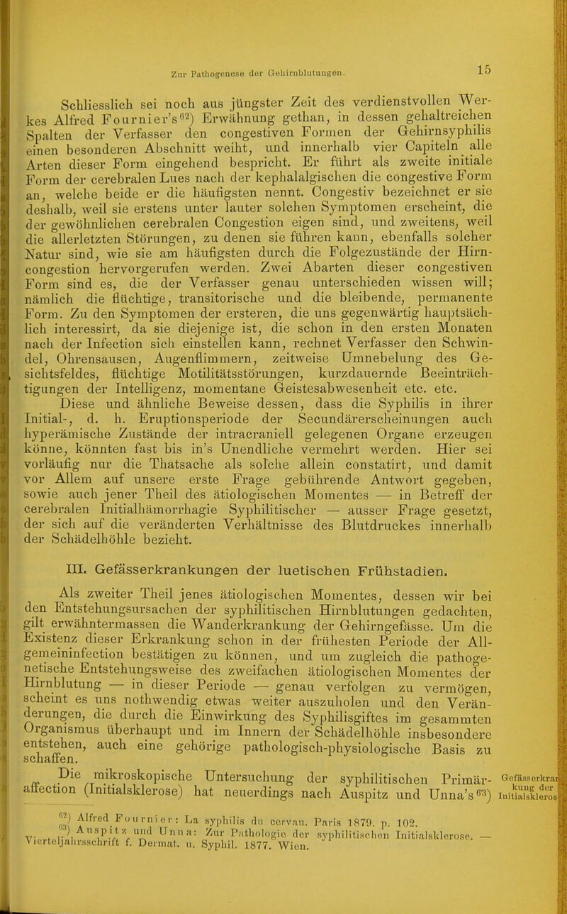 Schliesslich sei noch aus jüngster Zeit des verdienstvollen Wer- kes Alfred Fournier'sß^) Erwähnung gethan, in dessen gehaltreichen Spalten der Verfasser den congestiven Formen der Gehirnsyphilis einen besonderen Abschnitt weiht, und innerhalb vier Capiteln_ alle Arten dieser Form eingehend bespricht. Er führt als zweite initiale Form der cerebralen Lues nach der kephalalgischen die congestive Form an, welche beide er die häufigsten nennt. Congestiv bezeichnet er sie deshalb, weil sie erstens unter lauter solchen Symptomen erscheint, die der gewöhnlichen cerebralen Congestion eigen sind, und zweitens, weil die allerletzten Störungen, zu denen sie führen kann, ebenfalls solcher Natur sind, wie sie am häufigsten durch die Folgezustände der Hirn- congestion hervorgerufen werden. Zwei Abarten dieser congestiven Form sind es, die der Verfasser genau unterschieden wissen will; nämlich die flüchtige, transitorische und die bleibende, permanente Form. Zu den Symptomen der ersteren, die uns gegenwärtig hauptsäch- lich interessirt, da sie diejenige ist, die schon in den ersten Monaten nach der Infection sich einstellen kann, rechnet Verfasser den Schwin- del, Ohrensausen, Augenflimmern, zeitweise Umnebelung des Ge- sichtsfeldes, flüchtige Motilitätsstörungen, kurzdauernde Beeinträch- tigungen der Intelligenz, momentane Geistesabwesenheit etc. etc. Diese und ähnliche Beweise dessen, dass die Syphilis in ihrer Initial-, d. h. Eruptionsperiode der Secundärerscheinungen auch hyperämische Zustände der intracraniell gelegenen Organe erzeugen könne, könnten fast bis in's Unendliche vermehrt werden. Hier sei vorläufig nur die Thatsache als solche allein constatirt, und damit vor Allem auf unsere erste Frage gebühi'ende Antwort gegeben, sowie auch jener Theil des ätiologischen Momentes — in Betreff der cerebralen Initialhämorrhagie Syphilitischer — ausser Frage gesetzt, der sich auf die vei-änderten Vei-hältnisse des Blutdruckes innerhalb der Schädelhöhle bezieht. III. Gefässerkrankungen der luetischen Frühstadien. Als zweiter Theil jenes ätiologischen Momentes, dessen wir bei den Entstehungsursachen der syphilitischen Hirnblutungen gedachten, gilt erwähntermassen die Wanderkrankung der Gehirngefässe. Um die Existenz dieser Erkrankung schon in der frühesten Periode der All- gemeininfection bestätigen zu können, und um zugleich die pathoge- netische Entstehungsweise des zweifachen ätiologischen Momentes der Hirnblutung — in dieser Periode — genau verfolgen zu vermögen, scheint es uns nothwendig etwas weiter auszuholen und den Verän- derungen, die durch die Einwirkung des Syphilisgiftes im gesammten Organismus überhaupt und im Innern der Schädelhöhle insbesondere entstehen, auch eine gehörige pathologisch-physiologische Basis zu Die mikroskopische Untersuchung der syphilitischen Primär- »efässerkmi affection (Initialsklerose) hat neuerdings nach Auspitz und Unna's-') mnilldZ. «2) Alfred Fournier: La sypliilis du cerv.au. Paris 1879. p. 102. Vierteljalii',ssc;Lnft f. Dormat. u. Sypliil. 1877. Wien.