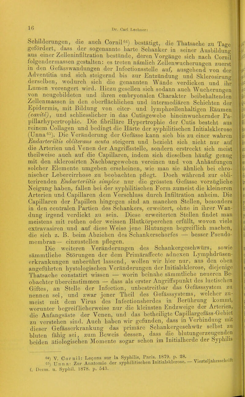 iJr. Carl liechiKir: Schiklevungen, die auch Cornilß') bestätigt, die Thatsache zu Tage gefördert, dass der sogenannte harte Schanker in seiner Ausbildung aus einer Zelleninfiltration bestünde, deren Vorgänge sich nach Cornil folgendermassen gestalten: es treten nämlicli Zellenwucherungen zuerst in den Gefässwandungen der Infectionsstelle auf, ausgehend von der Adventitia und sich steigernd bis zur Entzündung und Sklerosirung derselben, wodurch sich die genannten Wände verdicken und ihr Lumen verengert wird. Hiezu gesellen sich sodann auch Wucherungen i von neugebildeten und ihren embryonalen Charakter beibehaltenden Zellenmassen in den oberflächlichen und intermediären Schichten der , Epidermis, mit Bildung von eiter- und lymphzellenhaltigen Räumen | (cavite), und schliesslicher in das Cutisgewebe hineinwuchernder Pa- pillarhypertrophie. Die fibrilläre Hypertrophie der Cutis besteht aus reinem Collagen und bedingt die Härte der syphilitischen Initialsklerose (Unna')- Die Veränderung der Gefässe kann sich bis zu einer wahren Endarteriitis ohliterans acuta steigern und bezieht sich nicht nur auf die Arterien und Venen der Angriflfsstelle, sondern erstreckt sich meist theilweise auch auf die Capillaren, indem sich dieselben häufig genug mit den sklerosirten Nachbai'geweben vereinen und von Anhäufungen solcher Elemente umgeben erscheinen, wie man sie ähnlich bei chro- nischer Lebercirrhose zu beobachten pflegt. Doch während zur obli- terirendeu Endarteriitis simplex nur die grössten Gefässe vorzügliche Neigung haben, fallen bei der syphilitischen Form zumeist die kleineren Arterien und Capillaren dem Verschluss durch Infiltration anheim. Die Capillaren der Papillen hingegen sind an manchen Stellen, besonders in den centralen Partien des Schankers, erweitert, ohne in ihrer Wan- dung irgend verdickt zu sein. Diese erweiterten Stellen findet man meistens mit rothen oder weissen Blutkörperchen erfüllt, wovon viele extravasiren und auf diese Weise jene Blutungen begreiflich machen, die sich z. B. beim Abziehen des Schankei'schorfes — besser Pseudo- membran— einzustellen pflegen. Die weiteren Veränderungen des Schankergeschwürs, sowie sämmtliche Störungen der dem Primäraffecte adnexen Lymphdrüsen- erkrankungen unberührt lassend, wollen wir hier nur, aus den oben angeführten hystologischen Veränderungen der Initialsklerose, diejenige Thatsache constatirt wissen — worin beinahe sämmtliche neueren Be- obachter übereinstimmen — dass als erster Angriffspunkt des luetischen Giftes, an Stelle der Infection, unbestreitbar das Gefässsystem zu nennen sei, und zwar jener Theil des Gefässsystems, welcher zu- meist mit dem Virus des Infectionsherdes in Berührung kommt, worunter begreiflicherweise nur die kleinsten Endzweige der Arterien, die Anfangsäste der Venen, und das betheiligte Capillargefäss-Gebiet zu verstehen sind. Auch haben wir gefunden, dass in Verbindung nut dieser Gefässerkrankung das primäre Schankergeschwür selbst zu bluten fähig sei, zum Beweis dessen, dass die blutungerzeugenden beiden ätiologischen Momente sogar schon im Initialherde der Syphilis V. Cornil: Levens sur la Syphilis, Paris. 1879. p. 28. Untin: Zur Anatomie der syphilitischenInitialsklero.se.- Deim. u. Sypliil. 1878. p. 543. 04) 05) Vierteljahrsschrift