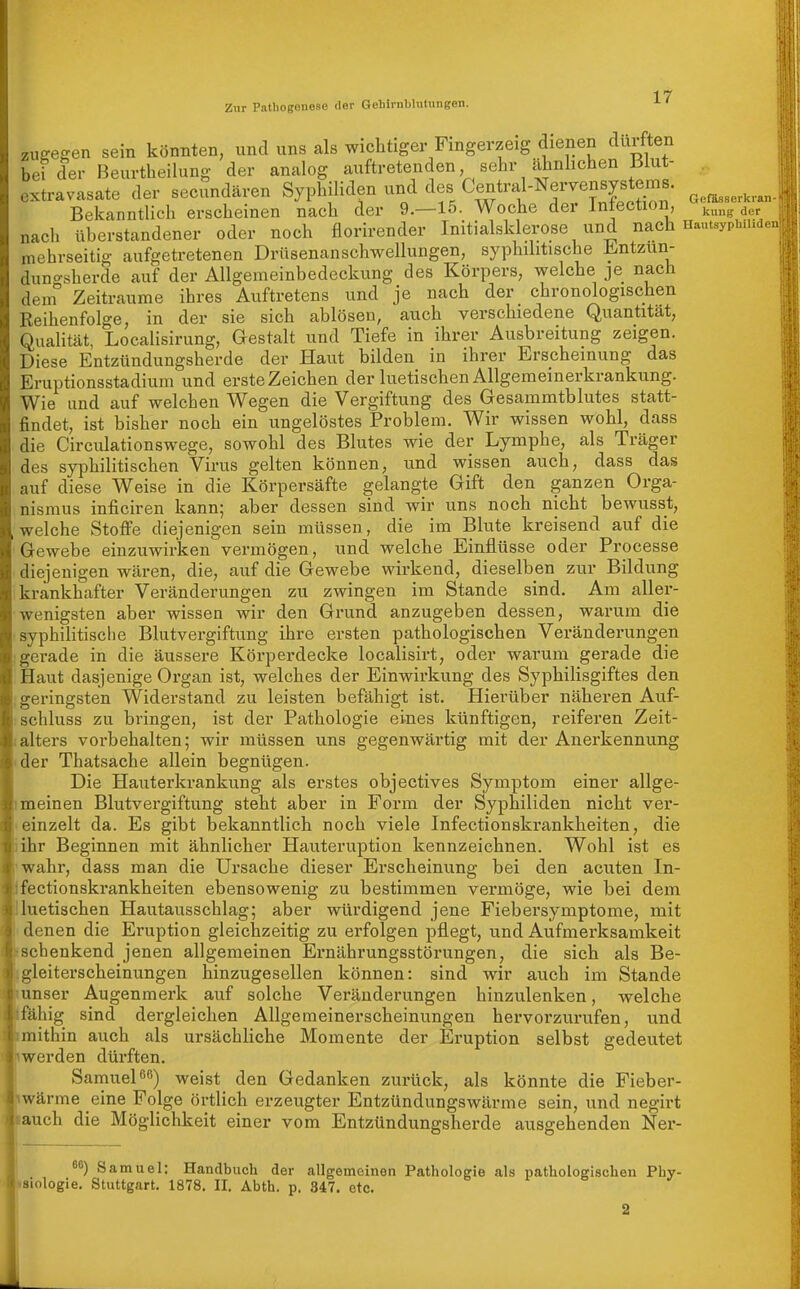 Zur Pathogenese der Gehirnblutungen. ^ zugegen sein könnten, und uns als wichtiger Fingerzeig dienen durften bei der Beurtheilung der analog auftretenden sehr ahnhchen Biut- extravasate der secundären Syphiliden und des Central-Nervensy^^^^^^ Bekanntlich erscheinen nach der 9.—15. Woche der Intection, ^^„^ „ nach überstandener oder noch florirender Initialsklerose und nach Hautsyphn mehrseitig aufgetretenen Drüsenanschwellungen, syphilitische ll^ntzun- dun<^sherde auf der Allgemeinbedeckung des Körpers, welche je nach dem Zeiträume ihres Auftretens und je nach der chronologischen Reihenfolge, in der sie sich ablösen, auch verschiedene Quantität, QuaHtät, Localisirung, Gestalt und Tiefe in ihrer Ausbreitung zeigen. Diese Entzündungsherde der Haut bilden in ihrer Erscheinung das Eruptionsstadium und erste Zeichen der luetischen Allgemeinerkrankung. Wie und auf welchen Wegen die Vergiftung des Gesammtblutes statt- findet, ist bisher noch ein ungelöstes Problem. Wir wissen wohl, dass die Circulationswege, sowohl des Blutes wie der Lymphe, als Träger des syphilitischen Virus gelten können, und wissen auch, dass das auf diese Weise in die Körpersäfte gelangte Gift den ganzen Orga- nismus inficiren kann; aber dessen sind wir uns noch nicht bewusst, welche Stoffe diejenigen sein müssen, die im Blute kreisend auf die Gewebe einzuwirken vermögen, und welche Einflüsse oder Processe diejenigen wären, die, auf die Gewebe wirkend, dieselben zur Bildung krankhafter Veränderungen zu zwingen im Stande sind. Am aller- wenigsten aber wissen wir den Grund anzugeben dessen, warum die syphilitisciie Blutvergiftung ihre ersten pathologischen Veränderungen gerade in die äussere Körperdecke localisirt, oder warum gerade die Haut dasjenige Organ ist, welches der Einwirkung des Syphilisgiftes den geringsten Widerstand zu leisten befähigt ist. Hierüber näheren Auf- schluss zu bringen, ist der Pathologie eines künftigen, reiferen Zeit- alters vorbehalten; wir müssen uns gegenwärtig mit der Anerkennung der Thatsache allein begnügen. Die Hauterkrankung als erstes objectives Symptom einer allge- meinen Blutvergiftung steht aber in Form der Syphiliden nicht ver- einzelt da. Es gibt bekanntlich noch viele Infectionskrankheiten, die ihr Beginnen mit ähnlicher Hauteruption kennzeichnen. Wohl ist es wahr, dass man die Ursache dieser Erscheinung bei den acuten In- fectionskrankheiten ebensowenig zu bestimmen vermöge, wie bei dem luetischen Hautausschlag; aber würdigend jene Fiebersymptome, mit denen die Eruption gleichzeitig zu erfolgen pflegt, und Aufmerksamkeit schenkend jenen allgemeinen Ernährungsstörungen, die sich als Be- gleiterscheinungen hinzugesellen können: sind wir auch im Stande unser Augenmerk auf solche Veränderungen hinzulenken, welche 'fähig sind dergleichen Allgemeinerscheinungen hervorzurufen, und mithin auch als ursächliche Momente der Eruption selbst gedeutet werden dürften. Samuel weist den Gedanken zurück, als könnte die Fieber- wärme eine Folge örtlich erzeugter Entzündungswärme sein, und negirt auch die Möglichkeit einer vom Entzündungsherde ausgehenden Ner- 86) Samuel: Handbuch der allgemeinen Pathologie als pathologischen Phy- isiologie. Stuttgart. 1878. II, Abth. p. 347. etc.