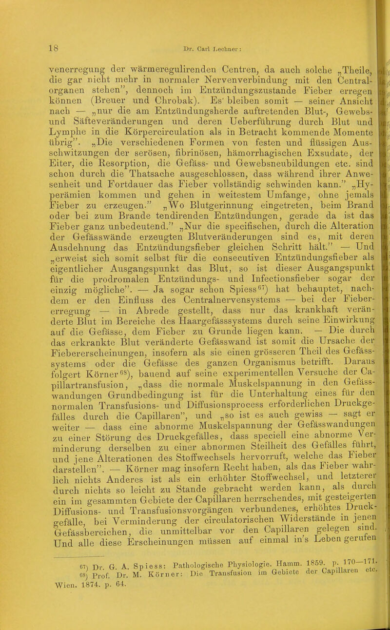 venerregung der wärmeregulirendea Centren, da auch solche „Theile, die gar nicht mehr in normaler Nervenverbindung mit den Centrai- organen stehen, dennoch im Entzündungszustande Fieber erregen können (Breuer und Chrobak). Es' bleiben somit — seiner Ansicht nach — jjJiur die am Entzündungsherde auftretenden Blut-, Gewebs- und Säfteveränderungen und deren Ueberführung durch Blut und Lymphe in die Körpercirculation als in Betracht kommende Momente übrig. «Die verschiedenen Formen von festen und flüssigen Aus- schwitzungen der serösen, fibrinösen, hämorrhagischen Exsudate, der Eiter, die Kesorption, die Gefäss- und Gewebsneubildungen etc. sind schon durch die Thatsache ausgeschlossen, dass während ihrer Anwe- senheit und Fortdauer das Fieber vollständig schwinden kann. „Hy- perämien kommen und gehen in weitestem Umfange, ohne jemals Fieber zu erzeugen. „Wo Blutgerinnung eingetreten, beim Brand oder bei zum Brande tendirenden Entzündungen, gerade da ist das Fieber ganz unbedeutend. „Nur die specifischen, durch die Alteration der Gefäss wände erzeugten Blutveränderungen sind es, mit deren Ausdehnung das Entzündungsfieber gleichen Schritt hält. — Und „erweist sich somit selbst für die consecutiven Entzündungsfieber als eigentlicher Ausgangspunkt das Blut, so ist dieser Ausgangspunkt für die prodromalen Entzündungs- und Infectionsfieber sogar der einzig mögliche. — Ja sogar schon Spiess') hat behauptet, nach- dem er den Einfluss des Centrainervensystems — bei der Fieber- erregung — in Abrede gestellt, dass nur das krankhaft verän- derte Blut im Bereiche des Haargefässsystems durch seine Einwirkung auf die Gefässe, dem Fieber zu Grunde liegen kann. — Die durch das erkrankte Blut veränderte Gefässwand ist somit die Ursache der Fiebererscheinungen, insofern als sie einen grösseren Theil des Gefäss- systems oder die Gefässe des ganzen Organismus betrifft. Daraus folgert Körner 8)^ bauend auf seine experimentellen Versuche der Ca- pillartransfusion, „dass die normale Muskelspannung in den Gefäss- wanduugen Grundbedingung ist für die Unterhaltung eines für den normalen Transfusions- und Diffusionsprocess erforderlichen Druckge- fälles durch die Capillaren, und „so ist es auch gewiss — sagt er yfeiter — dass eine abnorme Muskelspannung der Gefässwandungen zu einer Störung des Druckgefälles, dass speciell eine abnorme Ver- minderung derselben zu einer abnormen Steilheit des Gefälles führt, und jene Alterationen des Stoffwechsels hervorruft, welche das Fieber darstellen. — Körner mag insofern Recht haben, als das Fieber wahr- lich nichts Anderes ist als ein erhöhter Stoffwechsel, und letzterer durch nichts so leicht zu Stande gebracht werden kann, als _ durch ein im gesammten Gebiete der Capillaren herrschendes, mit gesteigerten Diffusions- und Transfusionsvorgängen verbundenes, erhöhtes^ Druck- gefälle, bei Verminderung der circulatorischen Widerstände in jenen Gefässbereichen, die unmittelbar vor den Capillaren gelegen sind. Und alle diese Erscheinungen müssen auf einmal ins Lebengeruten 67) Dr. G. A. Spiess: Pathologische Physiologie. Hamm. 1859. r-/^0~'' Prof. Dr. m! Körner: Die Transfusion im Gebiete der Capillaren etc. 08) Prof. Wien. 1874. p. 64,