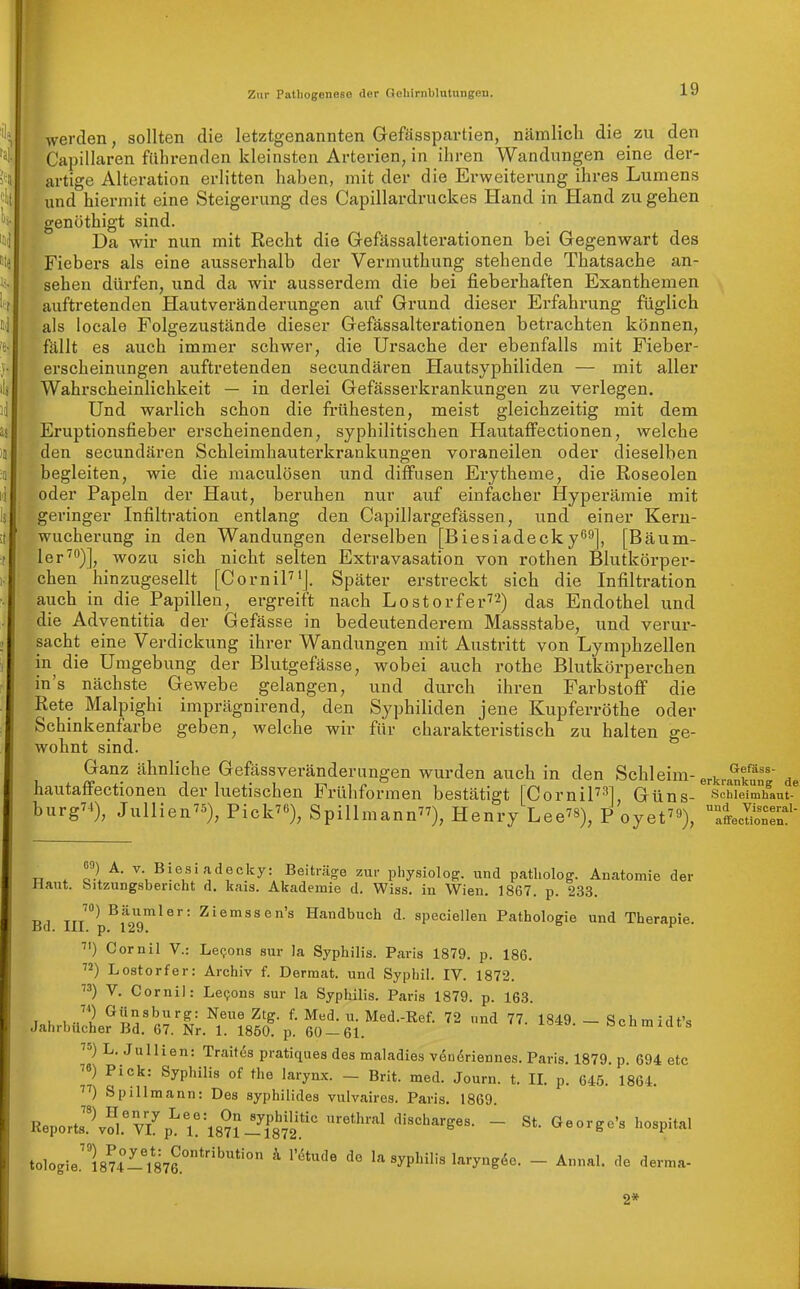 werden, sollten die letztgenannten Gefässpartien, nämlicli die zu den Capillcaren führenden kleinsten Arterien, in ihren Wandungen eine der- artige Alteration erlitten haben, mit der die Erweiterung ihres Lumens und hiermit eine Steigerung des Capillardruckes Hand in Hand zu gehen öthigt sind. gen Da wir nun mit Recht die Gefässaltei'ationen bei Gegenwart des Fiebers als eine ausserhalb der Vermuthung stehende Thatsache an- sehen dürfen, und da wir ausserdem die bei fieberhaften Exanthemen auftretenden Hautveränderungen auf Grund dieser Erfahrung füglich als locale Folgezustände dieser Gefässalterationen betrachten können, fällt es auch immer schwer, die Ursache der ebenfalls mit Fieber- erscheinungen auftretenden secundären Hautsyphiliden — mit aller Wahrscheinlichkeit — in derlei Gefässerkrankungen zu verlegen. Und warlich schon die frühesten, meist gleichzeitig mit dem Eruptionsfieber erscheinenden, syphilitischen Hautaffectionen, welche den secundären Schleimhauterkrankungen voraneilen oder dieselben begleiten, wie die maculösen und diffusen Eiytheme, die Roseolen oder Papeln der Haut, beruhen nur auf einfacher Hyperämie mit geringer Infiltration entlang den Capillargefässen, und einer Keru- wucherung in den Wandungen derselben [Biesiadecky^^], [Bäum- lerwozu sich nicht selten Extravasation von rothen Blutkörper- chen hinzugesellt [CorniP'J. Später erstreckt sich die Infiltration auch in die Papillen, ergreift nach Lostorfer''^) das Endothel und die Adventitia der Gefässe in bedeutenderem Massstabe, und verur- sacht eine Verdickung ihrer Wandungen mit Austritt von Lymphzellen in die Umgebung der Blutgefässe, wobei auch rothe Blutkörperchen in's nächste Gewebe gelangen, und durch ihren Farbstoff die Rete Malpighi imprägnirend, den Syphiliden jene Kupferröthe oder Schinkenfarbe geben, welche wir für charakteristisch zu halten ge- wohnt sind. Ganz ähnliche Gefässveränderungen wurden auch in den Schleim-erkrankun^ de hautaffectionen der luetischen Frühformen bestätigt |CorniF''l Güns- simeim'ifau^ burg^4)^ Jullienvs), Vick^% Spillmann), Henry Lee), P oyet), ^'ffeSr' n . r.l^ ^- Biesiadecky: Beiträge zur physiolog:. und patliolog. Anatomie der Haut, bitzungsbencht d. kais. Akademie d. Wiss. in Wien. 1867. p. 233. 70) Bäumler: Ziemssen's Handbuch d. speciellen Pathologie und Therapie. Ba. m. p. 129. Cornil V.: Levens sur la Syphilis. Paris 1879. p. 186. ) Lostorfer: Archiv f. Dermat. und Syphil. IV. 1872. V. Cornil: Levens sur la Syphilis. Paris 1879. p. 163. loK , ^'il^n^J'^r' ^^^ ^'S- Med.-Ref. 72 und 77. 1849. - Schmidt's Jahrbücher Bd. 67. Nr. 1. 1850. p. 60 — 61. oi,jimiuis L. JuUien: Traitös pratiques des maladies veu6riennes. Paris. 1879. p. 694 etc 7») Pick: Syphilis of the larynx. - Brit. med. Journ. t. II. p. 645. 1864. Spillmann: Des syphilides vulvaires. Paris. 1869. Reports.\S.'vZp':r^l8n-^töi2.' ^ 'ü-harges. _ St. George's hospital tologie.l87r-i87?'^° ^ la Syphilis laryng.5e. - Annal. de derma- 2*