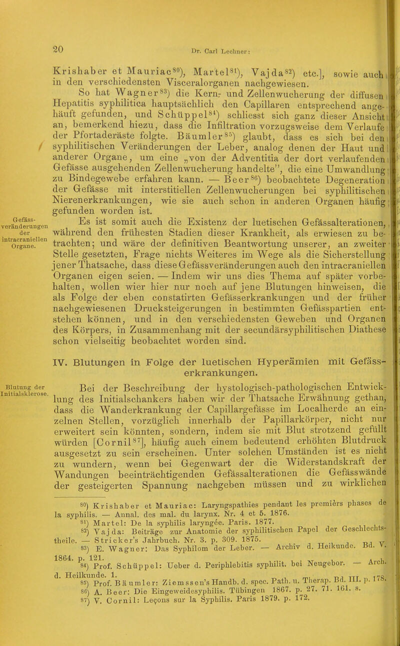 Krishaber et Mauriac^o), Martel«'), Vajda82) etc.], sowie auch in den verschiedensten Visceralorganen nachgewiesen. So hat Wagner»») die Kenir und Zellenwucherung der diffusen Hepatitis syphilitica hauptsächlich den Capillaren entsprechend ange- häuft gefunden, und Schüppel***) schhesst sich ganz dieser Ansicht an, bemerkend hiezu, dass die Infiltration vorzugsweise dem Verlaufe der Pfortaderäste folgte. Bäumler^'^) glaubt, dass es sich bei den f syphilitischen Veränderungen der Leber, analog denen der Haut und anderer Organe, um eine „von der Adventitia der dort verlaufenden Gefässe ausgehenden Zellenwucherung handelte, die eine Umwandlung zu Bindegewebe erfahren kann. — Beerte) beobachtete Degeneration der Gefässe mit interstitiellen Zellenwucherungen bei syphilitischen Nierenerkrankungen, wie sie auch schon in anderen Organen häufig gefunden worden ist. verändMungen somit auch die Existcnz der luetischen Gefassalterationen, der während den frühesten Stadien dieser Krankheit, als erwiesen zu be- ''o^gane! '^^ trachtcnj und wäre der definitiven Beantwortung unserer, an zweiter Stelle gesetzten, Frage nichts Weiteres im Wege als die Sicherstellung jener Thatsache, dass dieseQefässveränderungen auch den intracraniellen Organen eigen seien.—Indem wir uns dies Thema auf später vorbe- halten, wollen wier hier nur noch auf jene Blutungen hinweisen, die als Folge der eben constatirten Gefässerkrankungen und der früher nachgewiesenen Drucksteigerungen in bestimmten Gefässpartien ent- stehen können, und in den verschiedensten Geweben und Organen des Körpers, in Zusammenhang mit der secundärsyphilitischen Diathese schon vielseitig beobachtet worden sind. IV. Blutungen in Folge der luetischen Hyperämien mit Gefäss- erkrankungen. Blutung der ßgi der Beschreibung der hystologisch-pathologischen Entwick- nitias erose. ^^^^ luitialschankers haben wir der Thatsache Erwähnung gethau, dass die Wanderkrankung der Capillargefässe im Localherde an ein- zelnen Stellen, vorzüglich innerhalb der Papillarkörper, nicht nur erweitert sein könnten, sondern, indem sie mit Blut strotzend gefüllt würden [Cornil], häufig auch einem bedeutend erhöhten Blutdruck ausgesetzt zu sein erscheinen. Unter solchen Umständen ist es nicht zu wundern, wenn bei Gegenwart der die Widerstandskraft der Wandungen beeinträchtigenden Gefassalterationen die Gefässwände der gesteigerten Spannung nachgeben müssen und zu wirklichen 80) Krishaber et Mauriac: Laryngspathies pendant les premidsrs phases de la Syphilis. — Annal. des mal. du larynx. Nr. 4 et 5. 1876. 81) Härtel: De la syphilis laryng6e. Paris. 1877. 32) Vajda: Beiträge zur Anatomie der syphilitischen Papel der Geschleclits- theile. — Stricker's Jahrbuch. Nr. 3. p. .309. 1875. 83) E. Wagner: Das Syphilom der Leber. — Archiv d. Heikunde. Bd. v. 1864. P-^^121-^^^ Schüppel: Ueber d. Periphlebitis syphilit. bei Neugebor. — Arch. d. Heilkunde. 1. ^ , mi r>j ttt „ i7S 85) Prof. Bäumler: Ziemssen's Handb. d. spec. Path. u. Tlier.np. Bd III. p. 1 8C) A. Beer: Die Eingeweidesyphilis. Tübingen 1867. p. 27. 71. 101. s. 87) V Cornil: Le9ons sur la Syphilis. Paris 1879. p. 172. I