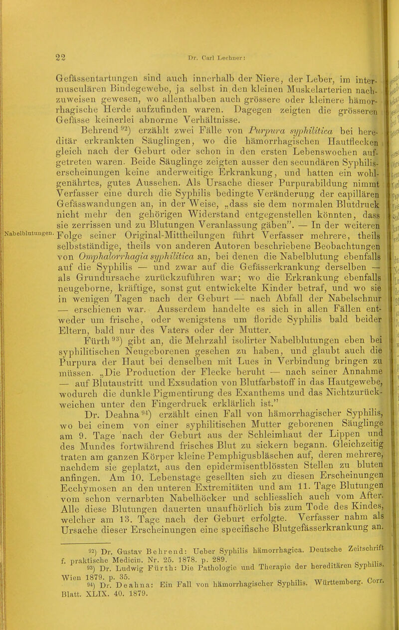 Gefässentavtungen sind auch innerhalb der Niere, der Leber, im inter- musculären Bindegewebe, ja selbst in den kleinen Muskelarterien nach- zuweisen gewesen, wo allenthalben auch grössere oder kleinere hämor- rhagische Herde aufzufinden waren. Dagegen zeigten die grösseren Gefässe keinerlei abnorme Verhältnisse. Behrend '■^^) erzählt zwei Fälle von Purpura syphilitica bei here- ditär erkrankten Säuglingen, wo die hämorrhagischen Hautfiecken gleich nach der Geburt oder schon in den ersten Lebenswochen auf- getreten waren. Beide Säuglinge zeigten ausser den secundären Syphilis- erscheinuugen keine anderweitige Erkrankung, und hatten ein wohl- genährtes, gutes Aussehen. Als Ursache dieser Purpurabilduug nimmt Verfasser eine durch die Syphilis bedingte Veränderung der capillären Gefässwandungen an, in der Weise, „dass sie dem normalen Blutdruck nicht mehr den gehörigen Widerstand entgegenstellen könnten, dass sie zerrissen und zu Blutungen Veranlassung gäben. — In der weiteren Nabelblntungen. p^jgg seiner Original-Mittheilungeu führt Verfasser mehrere, theils selbstständige, theils von anderen Autoren beschriebene Beobachtungen von Omphalorrhagia syphilitica an, bei denen die Nabelblutung ebenfalls auf die Syphilis — und zwar auf die Gefässerkrankung derselben — als Grundursache zurückzuführen war; wo die Erkrankung ebenfalls neugeborne, kräftige, sonst gut entwickelte Kinder betraf, und wo sie in wenigen Tagen nach der Geburt —^ nach Abfall der Nabelschnur — erschienen war. Ausserdem handelte es sich in allen Fällen ent' weder um frische, oder wenigstens um floride Syphilis bald beider Eltern, bald nur des Vaters oder der Mutter. Fürth gibt an, die Mehrzahl isolirter Nabelblutungen eben bei syphilitischen Neugeborenen gesehen zu haben, und glaubt auch die Purpura der Haut bei denselben mit Lues in Verbindung bringen zu müssen. „Die Production der Flecke beruht — nach seiner Annahme — auf Blutaustritt und Exsudation von Blutfarbstoff in das Hautgewebe, wodurch die dunkle Pigmentirung des Exanthems und das Nichtzurück- weichen unter den Fingerdruck erklärlich ist. Dr. Deahna-^i) erzählt einen Fall von hämorrhagischer Syphilis, wo bei einem von einer syphilitischen Mutter geborenen Säuglinge am 9. Tage nach der Geburt aus der Schleimhaut der Lippen und des Mundes fortwährend frisches Blut zu sickern begann. Gleichzeitig traten am ganzen Körper kleine Pemphigusbläschen auf, deren mehrere, nachdem sie geplatzt, aus den epidermisentblössten Stellen zu_ bluten anfingen. Am 10. Lebenstage gesellten sich zu diesen Erscheinungen Ecchymosen an den unteren Extremitäten und am 11. Tage Blutungen vom schon vernarbten Nabelhöcker und schhesslich auch vom After. Alle diese Blutungen dauerten unaufhörlich bis zum Tode des Kindes, welcher am 13. Tage nach der Geburt erfolgte. Verfasser nahm als Ursache dieser Erscheinungen eine specifische Blutgefässerkrankung an. 32) Dr. Gustav Behrend: Ueber Syphilis hämorrhagica. Deutsche Zeitschrift f. praktische Medicin. Nr. 25. 1878. p. 289. 93) Dr. Ludwig Fürth: Die Pathologie und Therapie der hereditären bypinus. 04) Dr^' oeahna: Ein Fall von hämorrhagischer Syphilis. Württemberg. Corr. Blatt. XLIX. 40. 1879.