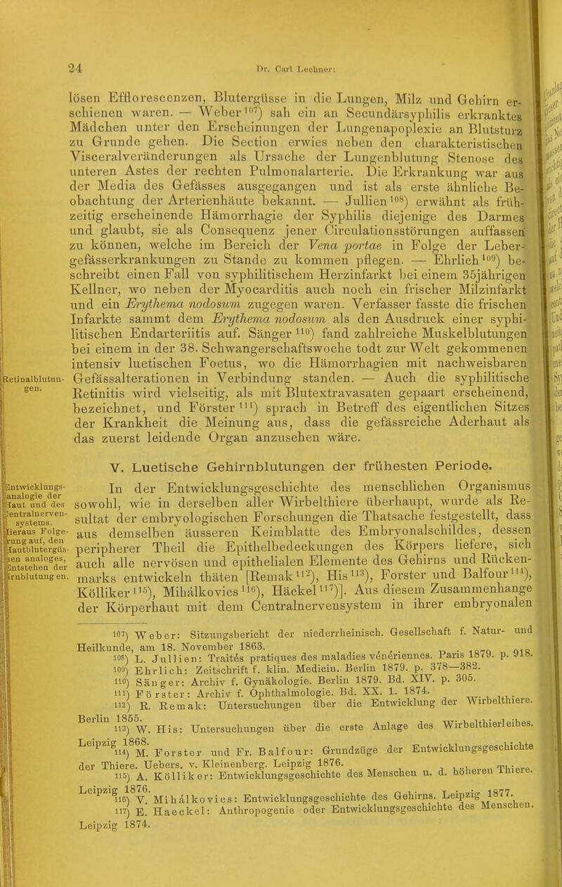 letinalblutun- gen. Entwicklungs- Analogie der laut und des pentralnerven- systems. iieraus Folge- rung auf, den lautblutergüs- en analoges, intstehen der rnblutung en. lösen Efflo rescenzen, Blutergüsse in die Lungen, Milz und Gehirn er- schienen waren. — Webersah ein an Secundcärsyphilis erkranktes Mädchen unter den Erscheinungen der Lungenapoplexie an Blutsturz zu Grunde gehen. Die Section erwies neben den cliarakteristischen Visceralveränderungen als Ursache der Lungenblutung Stenose des unteren Astes der rechten Pulmonalarterie. Die Erkrankung war aus der Media des Gefässes ausgegangen und ist als erste ähnliche Be- obachtung der Arterienhäute bekannt. — JuUienerwähnt als früh- zeitig erscheinende Häniorrhagie der Syphilis diejenige des Darmes und glaubt, sie als Consequenz jener Circulationsstörungen auffassen zu können, welche im Bereich der Vena pai'tae in Folge der Leber- gefässerkrankungen zu Stande zu kommen pflegen. — Ehrlichbe- schreibt einen Fall von syphilitischem Herzinfarkt bei einem 35jährigen Kellner, wo neben der Myocarditis auch noch ein frischer Milzinfarkt und ein E)'ythema nodosum zugegen waren. Verfasser fasste die frischen Infarkte sammt dem Erythema nodosum als den Ausdruck einer syphi- litischen Endarteriitis auf. Sänger ^^^) fand zahlreiche Muskelblutungen bei einem in der 38. Schwangerschaftswoche todt zur Welt gekommenen intensiv luetischen Foetus, wo die Hämorrhagien mit nachweisbaren Gefässalterationen in Verbindung standen. — Auch die syphilitische Eetinitis wird vielseitig, als mit Blutextravasaten gepaart erscheinend, bezeichnet, und Förster^) sprach in Betreff des eigentlichen Sitzes der Krankheit die Meinung aus, dass die gefässreiche Aderhaut als das zuerst leidende Organ anzusehen wäre. V. Luetische Gehirnblutungen der frühesten Periode. In der Entwicklungsgeschichte des menschlichen Organismus sowohl, wie in derselben aller Wirbelthiere überhaupt, wurde als Re- sultat der embryologischen Forschungen die Thatsache festgestellt, dass aus demselben äusseren Keimblatte des Embryonalschildes, dessen peripherer Theil die J]pithelbedeckuugen des Körpers liefere, sich auch alle nervösen und epithelialen Elemente des Gehirns und Rücken- marks entwickeln thäten [Remaku '), His^'^), Forster und Balfour^), Köllikeri'5), MihälkovicsHäckeli'')]. Aus diesem Zusammenhange der Körperhaut mit dem Centrainervensystem in ihrer embryonalen 101) Weber: Sitzungsbericht der niederrheinisch. Gesellschaft f. Natur- uud Heilkunde, am 18. November 1863. t. • loro oiq 108) L. JulHen: Traitds pratiques des maladies vöneriennes. Paris 1«79. p. »lö. 109) Ehrlich: Zeitschrift f. klin. Mediciu. Berlin 1879. p. 378—382. 110) Säuger: Archiv f. Gynäkologie. Berlin 1879. Bd. XIV. p. 30o. 111) Förster: Archiv f. Ophthalmologie. Bd. XX. 1. 1874. 112) R. Remak: Untersuchungen über die Entwicklung der Wirbelthiere. Beihn ^^JöS^^ Untersuchungen über die erste Anlage des Wirbelthierleibes. Leipzig^1868. ^^^^^^^^^ Balfour: Grundzüge der Entwicklungsgeschichte der Thiere. Uebers. v. Kleinenberg. Leipzig 1876. , , , , ..,,„,.„„ ThiAvp 115) A. Kölliker: Entwicklungsgeschichte des Menschen u. d. hoheien iliieie. uo)%^'Mihalkovics: Entwicklungsgeschichte des Gehirns. Leipzig 1877. 117) E.' Haeckel: Anthropogenie oder Entwicklungsgeschichte dos fileuscncii. Leipzig 1874. S9